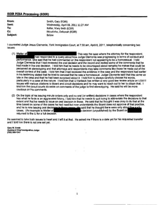 EOIRFOIAProcessing{EOIR)
From: Smith,Gary(EOIR)
Sent: Wednesday, April 06, 201111:27AM
Keller,MaryBeth(EOIR)To:
Cc: Moutinho, Deborah(EOIR)
Subject: Below
I counseledJudge JesusClemente,York ImmigrationCourt,at 7:30 am,April6, 2011,telephonicallyconcerningtwo
issues:
Thiswas the case wherethe attorneyfor the respondent,
hadrespondedto a queryabouthowJudge Clementewas progressingin termsof conductand
performance.Shesaidthat he hadcommentedon the respondentnotappearingto be a homosexual. I told
JudgeClementethat I had reviewedtheoral decisionand the recordand recitedsomeof the commentsthat t>e
had made inthe oral decision. I told him that he needsto be circumspectaboutremarkshe makesthat could be
perceivedas stereotypingandthat attorneysand respondentsmaytake commentslike thosehe madeout of the
overallcontextof the case. I told him that I had reviewedthe evidencein the caseand the respondenthadearlier
in histestimonystatedthat hetried to concealthat he was a homosexual.JudgeClementesaidthat this came up
late in the case andthat he hadbeensurprisedabout it. I told himto alwayscarefullychoosehiswords.
particularlyin a case of thisnature. Itold himthat IJ Harbeckhaswrittena very goodlaw reviewarticleon LGBTI
issueswith variouscitationsto Boardand circuitdecisionsand he maywant to reachout to herto obtainthat. I
toldhim theCircuitcourts do seizeon commentsof thejudge to find stereotyping. Hesaid he will be more
cautiouson his comments.
(2} On the topic of his issuingminuteordersonly andno oral (orwritten)decisionsin caseswherethe respondent
haswhat hefinds is an aggravatedfelony, Itold him that he needsto quit tryingto abbreviatethe decisionsto that
extent and thathe needsto issuean oral decisionin those. Hesaidthat he thoughtit was okay to do that at the
time basedon someof the caseshe had readbut now understandsthe Boarddoesnot approveof that practice,
and he is nowissuingoral decisi saidthat he thoughtthere wereonlyabo..
cases. (An exampleis Matterof decision {unpublished)bythe Boardon
returne<Ito the IJ for a full decision.
Heseemedto takeboth issuesto heartand I left it at that. Heasked me ifthere is a dateyet for his requestedtransfer
andI told himthere ia notone set yet.
GaryW.Smlltl
ANiat.nt Chief ImmigrationJud~
(703) 306-1247
1
 