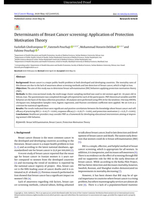 Uncorrected Proof
Int J Cancer Manag. 2020 May; 13(5):e100535.
Published online 2020 May 18.
doi: 10.5812/ijcm.100535.
Research Article
Determinants of Breast Cancer screening: Application of Protection
Motivation Theory
Fazlollah Ghofranipour 1
, Fatemeh Pourhaji 1, 2, 3, *
, Mohammad Hossein Delshad 1, 2, 3
and
Fahime Pourhaji 4
1
Department of Health Education and Health Promotion, Faculty of Medical Sciences, Tarbiat Modares University, Tehran, Iran
2
Department of Public Health, School of Health, Torbat Heydariyeh University of Medical Sciences, Torbat Heydariyeh, Iran
3
Health Sciences Research Center, Torbat Heydariyeh University of Medical Sciences, Torbat Heydariyeh, Iran
4
Department of Health Education and Health Promotion, School of Health, Mashhad University of Medical Sciences, Mashhad, Iran
*
Corresponding author: Department of Health Education and Health Promotion, Faculty of Medical Sciences, Tarbiat Modares University, Tehran, Iran. Email:
fatemeh.pourhaji@modares.ac.ir
Received 2020 February 02; Revised 2020 April 20; Accepted 2020 May 02.
Abstract
Background: Breast cancer is a major public health problem in both developed and developing countries. The mortality rates of
this disease are due to the lack of awareness about screening methods and late detection of breast cancer, which is high in Iran.
Objectives: The aim of this study was to determine breast self-examination (BSE) behaviors applying protection motivation theory
(PMT).
Methods: In this cross-sectional study, the multi-stage cluster sampling method was used to 410 women aged 40 - 65 years old in
Tehran, Iran. The questionnaire was completed through self-reported for each of the participants. PMT theoretical variables and BSE
behavior are the basis of the data collection procedure. All analyses were performed using SPSS 20 for the windows. One-way ANOVA,
chi-Square test, Independent Samples t-test, logistic regression, and Pearson correlation coeﬃcient were applied. We set 0.05 as a
criterion for statistical signiﬁcance.
Results: The results indicated there were signiﬁcant and positive correlations between the knowledge about breast cancer and self-
eﬃcacy of practicing BSE (r = 0.43, P < 0.001), response eﬃcacy (r = 0.20, P < 0.001), and protection motivation (r = 0.25, P = 0.003).
Conclusions: Healthcare providers may consider PMT as a framework for developing educational interventions aiming at improv-
ing women’s BSE behavior.
Keywords: Breast Self-Examination, Breast Cancer, Protection Motivation Theory
1. Background
Breast cancer disease is the most common cancer in
the developed and developing countries according to the
literature. Breast cancer is a major health problem in Iran
(1, 2) and according to the latest national databases, age-
standardized rate for breast cancer is 33.21 per 100,000 (2).
A recent study of breast cancer reported that the mean
age for breast cancer in Iranian women is 5 years ear-
lier compared to women from the developed countries
(3) and increasing the trend of incidence is reported by
the national cancer registry of project. Also, breast can-
cer is the ﬁfth leading cause of cancer deaths and it is es-
timated 14.2% of death (2). Previous research performed in
Iran showed that breast cancer has a signiﬁcant impact on
women’s life (4).
Lack of awareness regarding risk factors, breast can-
cer screening methods, cultural taboos, feeling ashamed
totalkabout breastcancer, leadtolatedetection anddevel-
opment of breast cancer and death. The easiest early detec-
tion that women could do is breast self-examination (BSE)
(5).
BSE is a simple, eﬀective, and helpful method of breast
cancer screening, which is appropriate for all women. In
addition,itisinexpensive,andincreasesself-awareness(6).
There is no evidence on the eﬀect of screening through BSE
and no supportive role for BSE in the early detection of
breast cancer. While according to the Kotka Pilot Project,
BSE has better detection and decreases mortality, however,
Swedish, Russian, and Shanghai studies demonstrated no
improvements in mortality decreasing (7).
However, it has been shown that BSE may be of spe-
cial importance in countries where breast cancer is a rising
problem,butwheremammographyservicesarealmostab-
sent (8). There is a lack of a population-based mammo-
Copyright © 2020, Author(s). This is an open-access article distributed under the terms of the Creative Commons Attribution-NonCommercial 4.0 International License
(http://creativecommons.org/licenses/by-nc/4.0/) which permits copy and redistribute the material just in noncommercial usages, provided the original work is properly
cited.
 