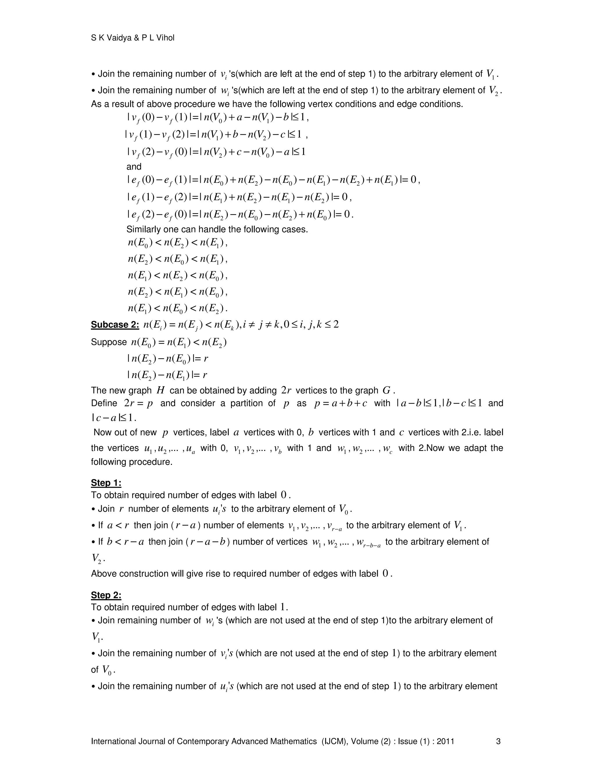 S K Vaidya & P L Vihol
International Journal of Contemporary Advanced Mathematics (IJCM), Volume (2) : Issue (1) : 2011 3
• Join the remaining number of iv 's(which are left at the end of step 1) to the arbitrary element of 1V .
• Join the remaining number of iw 's(which are left at the end of step 1) to the arbitrary element of 2V .
As a result of above procedure we have the following vertex conditions and edge conditions.
0 1| (0) (1) |=| ( ) ( ) | 1f fv v n V a n V b− + − − ≤ ,
1 2| (1) (2) |=| ( ) ( ) | 1f fv v n V b n V c− + − − ≤ ,
2 0| (2) (0) |=| ( ) ( ) | 1f fv v n V c n V a− + − − ≤
and
0 2 0 1 2 1| (0) (1) |=| ( ) ( ) ( ) ( ) ( ) ( ) |= 0f fe e n E n E n E n E n E n E− + − − − + ,
1 2 1 2| (1) (2) |=| ( ) ( ) ( ) ( ) |= 0f fe e n E n E n E n E− + − − ,
2 0 2 0| (2) (0) |=| ( ) ( ) ( ) ( ) |= 0f fe e n E n E n E n E− − − + .
Similarly one can handle the following cases.
0 2 1( ) < ( ) < ( )n E n E n E ,
2 0 1( ) < ( ) < ( )n E n E n E ,
1 2 0( ) < ( ) < ( )n E n E n E ,
2 1 0( ) < ( ) < ( )n E n E n E ,
1 0 2( ) < ( ) < ( )n E n E n E .
Subcase 2: ( ) = ( ) < ( ), ,0 , , 2i j kn E n E n E i j k i j k≠ ≠ ≤ ≤
Suppose 0 1 2( ) = ( ) < ( )n E n E n E
2 0| ( ) ( ) |=n E n E r−
2 1| ( ) ( ) |=n E n E r−
The new graph H can be obtained by adding 2r vertices to the graph G .
Define 2 =r p and consider a partition of p as =p a b c+ + with | | 1a b− ≤ ,| | 1b c− ≤ and
| | 1c a− ≤ .
Now out of new p vertices, label a vertices with 0, b vertices with 1 and c vertices with 2.i.e. label
the vertices 1u , 2u ,... , au with 0, 1v , 2v ,... , bv with 1 and 1w , 2w ,... , cw with 2.Now we adapt the
following procedure.
Step 1:
To obtain required number of edges with label 0 .
• Join r number of elements 'iu s to the arbitrary element of 0V .
• If <a r then join ( r a− ) number of elements 1v , 2v ,... , r av − to the arbitrary element of 1V .
• If <b r a− then join ( r a b− − ) number of vertices 1w , 2w ,... , r b aw − − to the arbitrary element of
2V .
Above construction will give rise to required number of edges with label 0 .
Step 2:
To obtain required number of edges with label 1.
• Join remaining number of iw 's (which are not used at the end of step 1)to the arbitrary element of
1.V
• Join the remaining number of 'iv s (which are not used at the end of step 1) to the arbitrary element
of 0V .
• Join the remaining number of 'iu s (which are not used at the end of step 1) to the arbitrary element
 