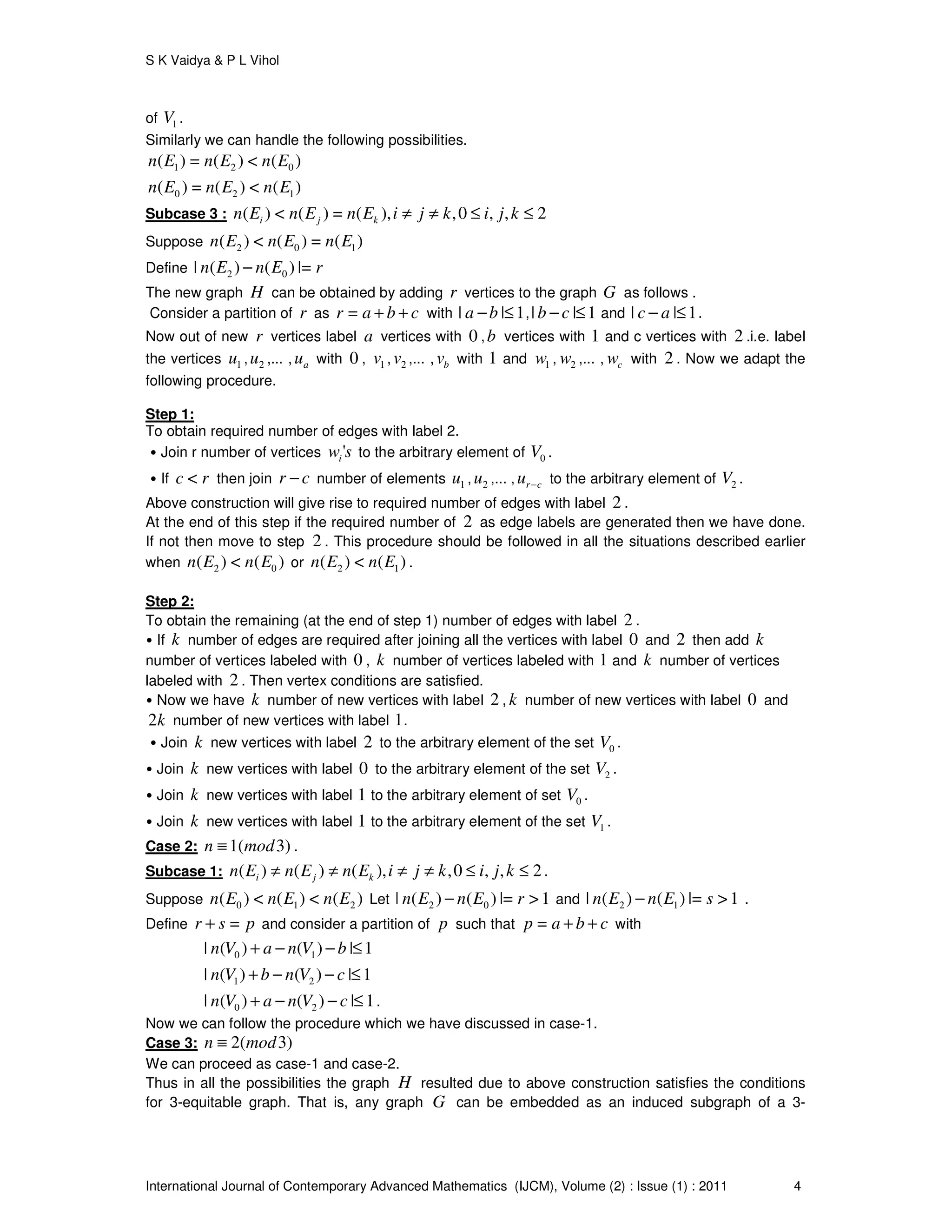 S K Vaidya & P L Vihol
International Journal of Contemporary Advanced Mathematics (IJCM), Volume (2) : Issue (1) : 2011 4
of 1V .
Similarly we can handle the following possibilities.
1 2 0( ) = ( ) < ( )n E n E n E
0 2 1( ) = ( ) < ( )n E n E n E
Subcase 3 : ( ) < ( ) = ( ), ,0 , , 2i j kn E n E n E i j k i j k≠ ≠ ≤ ≤
Suppose 2 0 1( ) < ( ) = ( )n E n E n E
Define 2 0| ( ) ( ) |=n E n E r−
The new graph H can be obtained by adding r vertices to the graph G as follows .
Consider a partition of r as =r a b c+ + with | | 1a b− ≤ ,| | 1b c− ≤ and | | 1c a− ≤ .
Now out of new r vertices label a vertices with 0 ,b vertices with 1 and c vertices with 2 .i.e. label
the vertices 1u , 2u ,... , au with 0 , 1v , 2v ,... , bv with 1 and 1w , 2w ,... , cw with 2 . Now we adapt the
following procedure.
Step 1:
To obtain required number of edges with label 2.
• Join r number of vertices 'iw s to the arbitrary element of 0V .
• If <c r then join r c− number of elements 1u , 2u ,... , r cu − to the arbitrary element of 2V .
Above construction will give rise to required number of edges with label 2 .
At the end of this step if the required number of 2 as edge labels are generated then we have done.
If not then move to step 2 . This procedure should be followed in all the situations described earlier
when 2 0( ) < ( )n E n E or 2 1( ) < ( )n E n E .
Step 2:
To obtain the remaining (at the end of step 1) number of edges with label 2 .
• If k number of edges are required after joining all the vertices with label 0 and 2 then add k
number of vertices labeled with 0 , k number of vertices labeled with 1 and k number of vertices
labeled with 2 . Then vertex conditions are satisfied.
• Now we have k number of new vertices with label 2 , k number of new vertices with label 0 and
2k number of new vertices with label 1.
• Join k new vertices with label 2 to the arbitrary element of the set 0V .
• Join k new vertices with label 0 to the arbitrary element of the set 2V .
• Join k new vertices with label 1 to the arbitrary element of set 0V .
• Join k new vertices with label 1 to the arbitrary element of the set 1V .
Case 2: 1( 3)n mod≡ .
Subcase 1: ( ) ( ) ( ), ,0 , , 2i j kn E n E n E i j k i j k≠ ≠ ≠ ≠ ≤ ≤ .
Suppose 0 1 2( ) < ( ) < ( )n E n E n E Let 2 0| ( ) ( ) |= >1n E n E r− and 2 1| ( ) ( ) |= >1n E n E s− .
Define =r s p+ and consider a partition of p such that =p a b c+ + with
0 1| ( ) ( ) | 1n V a n V b+ − − ≤
1 2| ( ) ( ) | 1n V b n V c+ − − ≤
0 2| ( ) ( ) | 1n V a n V c+ − − ≤ .
Now we can follow the procedure which we have discussed in case-1.
Case 3: 2( 3)n mod≡
We can proceed as case-1 and case-2.
Thus in all the possibilities the graph H resulted due to above construction satisfies the conditions
for 3-equitable graph. That is, any graph G can be embedded as an induced subgraph of a 3-
 