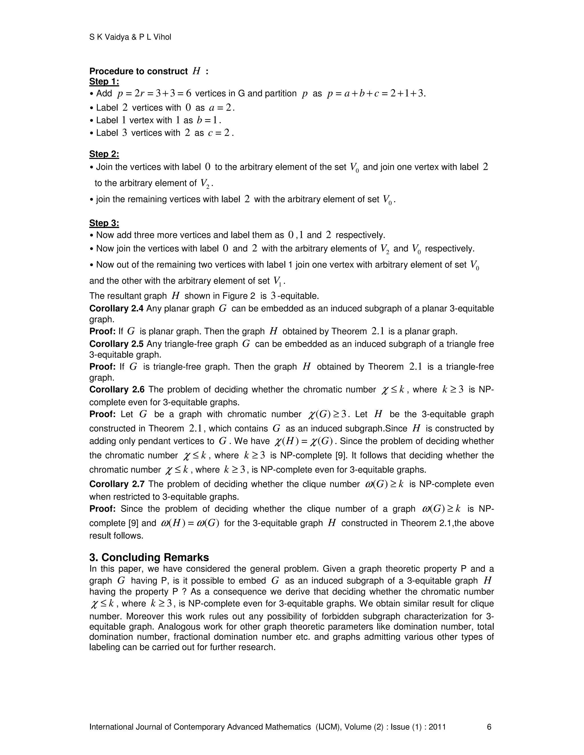 S K Vaidya & P L Vihol
International Journal of Contemporary Advanced Mathematics (IJCM), Volume (2) : Issue (1) : 2011 6
Procedure to construct H :
Step 1:
• Add = 2 = 3 3 = 6p r + vertices in G and partition p as = = 2 1 3.p a b c+ + + +
• Label 2 vertices with 0 as = 2a .
• Label 1 vertex with 1 as = 1b .
• Label 3 vertices with 2 as = 2c .
Step 2:
• Join the vertices with label 0 to the arbitrary element of the set 0V and join one vertex with label 2
to the arbitrary element of 2V .
• join the remaining vertices with label 2 with the arbitrary element of set 0V .
Step 3:
• Now add three more vertices and label them as 0 ,1 and 2 respectively.
• Now join the vertices with label 0 and 2 with the arbitrary elements of 2V and 0V respectively.
• Now out of the remaining two vertices with label 1 join one vertex with arbitrary element of set 0V
and the other with the arbitrary element of set 1V .
The resultant graph H shown in Figure 2 is 3-equitable.
Corollary 2.4 Any planar graph G can be embedded as an induced subgraph of a planar 3-equitable
graph.
Proof: If G is planar graph. Then the graph H obtained by Theorem 2.1 is a planar graph.
Corollary 2.5 Any triangle-free graph G can be embedded as an induced subgraph of a triangle free
3-equitable graph.
Proof: If G is triangle-free graph. Then the graph H obtained by Theorem 2.1 is a triangle-free
graph.
Corollary 2.6 The problem of deciding whether the chromatic number kχ ≤ , where 3k ≥ is NP-
complete even for 3-equitable graphs.
Proof: Let G be a graph with chromatic number ( ) 3Gχ ≥ . Let H be the 3-equitable graph
constructed in Theorem 2.1, which contains G as an induced subgraph.Since H is constructed by
adding only pendant vertices to G . We have ( ) = ( )H Gχ χ . Since the problem of deciding whether
the chromatic number kχ ≤ , where 3k ≥ is NP-complete [9]. It follows that deciding whether the
chromatic number kχ ≤ , where 3k ≥ , is NP-complete even for 3-equitable graphs.
Corollary 2.7 The problem of deciding whether the clique number ( )G kω ≥ is NP-complete even
when restricted to 3-equitable graphs.
Proof: Since the problem of deciding whether the clique number of a graph ( )G kω ≥ is NP-
complete [9] and ( ) = ( )H Gω ω for the 3-equitable graph H constructed in Theorem 2.1,the above
result follows.
3. Concluding Remarks
In this paper, we have considered the general problem. Given a graph theoretic property P and a
graph G having P, is it possible to embed G as an induced subgraph of a 3-equitable graph H
having the property P ? As a consequence we derive that deciding whether the chromatic number
kχ ≤ , where 3k ≥ , is NP-complete even for 3-equitable graphs. We obtain similar result for clique
number. Moreover this work rules out any possibility of forbidden subgraph characterization for 3-
equitable graph. Analogous work for other graph theoretic parameters like domination number, total
domination number, fractional domination number etc. and graphs admitting various other types of
labeling can be carried out for further research.
 