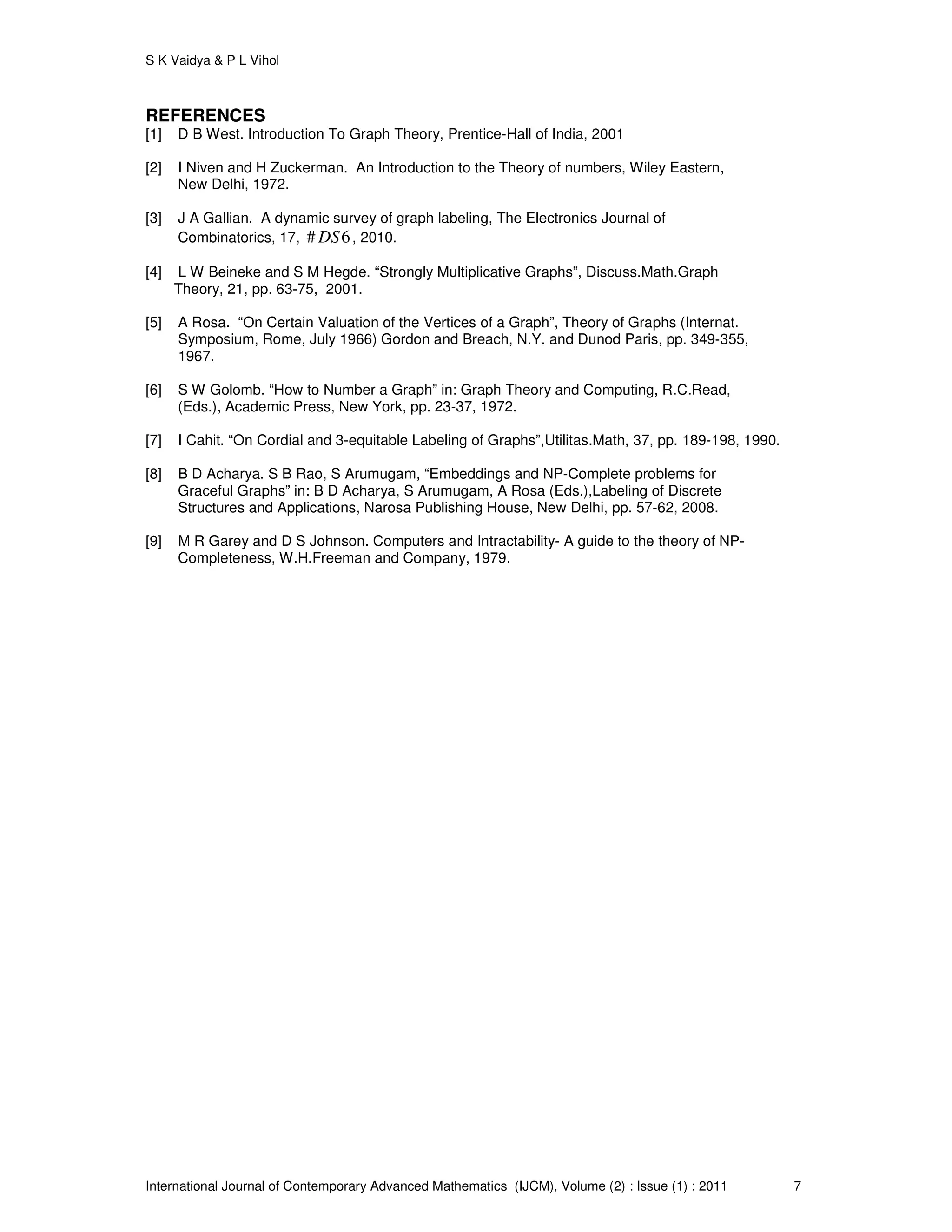S K Vaidya & P L Vihol
International Journal of Contemporary Advanced Mathematics (IJCM), Volume (2) : Issue (1) : 2011 7
REFERENCES
[1] D B West. Introduction To Graph Theory, Prentice-Hall of India, 2001
[2] I Niven and H Zuckerman. An Introduction to the Theory of numbers, Wiley Eastern,
New Delhi, 1972.
[3] J A Gallian. A dynamic survey of graph labeling, The Electronics Journal of
Combinatorics, 17, # 6DS , 2010.
[4] L W Beineke and S M Hegde. “Strongly Multiplicative Graphs”, Discuss.Math.Graph
Theory, 21, pp. 63-75, 2001.
[5] A Rosa. “On Certain Valuation of the Vertices of a Graph”, Theory of Graphs (Internat.
Symposium, Rome, July 1966) Gordon and Breach, N.Y. and Dunod Paris, pp. 349-355,
1967.
[6] S W Golomb. “How to Number a Graph” in: Graph Theory and Computing, R.C.Read,
(Eds.), Academic Press, New York, pp. 23-37, 1972.
[7] I Cahit. “On Cordial and 3-equitable Labeling of Graphs”,Utilitas.Math, 37, pp. 189-198, 1990.
[8] B D Acharya. S B Rao, S Arumugam, “Embeddings and NP-Complete problems for
Graceful Graphs” in: B D Acharya, S Arumugam, A Rosa (Eds.),Labeling of Discrete
Structures and Applications, Narosa Publishing House, New Delhi, pp. 57-62, 2008.
[9] M R Garey and D S Johnson. Computers and Intractability- A guide to the theory of NP-
Completeness, W.H.Freeman and Company, 1979.
 