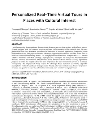 Personalized Real-Time Virtual Tours in
Places with Cultural Interest
Emmanouil Skondras1
, Konstantina Siountri1,2
, Angelos Michalas3
, Dimitrios D. Vergados1
1
University of Piraeus, Greece, Email: {skondras, ksiountri, vergados}@unipi.gr
2
University of Aegean, Greece, Email: ksiountri@aegean.gr
3
Technological Educational Institute of Western Macedonia, Greece, Email:
amichalas@kastoria.teiwm.gr
ABSTRACT
Virtual tours using drones enhance the experience the users perceive from a place with cultural interest.
Drones equipped with 360o
cameras perform real-time video streaming of the cultural sites. The user
preferences about each monument type should be considered in order the appropriate flying route for the
drone to be selected. This paper describes a scheme for supporting personalized real-time virtual tours in
sites with cultural interest using drones. The user preferences are modeled using the MPEG-21 and the
MPEG-7 standards, while Web Ontology Language (OWL) ontologies are used for the description of the
metadata structure and semantics. The Metadata-aware Analytic Network Process (MANP) algorithm is
proposed in order the weights about the user preferences for each monument type to be estimated.
Subsequently, the Trapezoidal Fuzzy Topsis for Heritage Route Selection (TFT-HRS) algorithm
accomplishes ranks the candidate heritage routes. Finally, after each virtual tour, the user preferences
metadata are updated in order the scheme to continuously learn about the user preferences.
Keywords: Digital Culture, Virtual Tours, Personalization, Drones, Web Ontology Language (OWL),
MPEG-21, MPEG-7, 5G Networks
INTRODUCTION
Virtual tourism (Beck J. & Egger R., 2018) reduces time or spatial limitations of real tourism. Services such
as 360o
video streaming (Qian,F., Ji,L., Han,B. & Gopalakrishnan,V., 2016), 3D animation (Bustillo,A.,
Alaguero,M., Miguel,I., Saiz,J. M. & Iglesias, L.S., 2015), Augmented Reality (AR) (Marques,L.F.,
Tenedório,J.A., Burns,M., Romão,T., Birra,F., Marques,J. & Pires,A., 2017) and Mixed Reality (MR)
(Debandi,F., Iacoviello,R., Messina,A., Montagnuolo,M., Manuri,F., Sanna,A. & Zappia,D., 2018) are used
to construct a virtual world for the user. Drones (Mirk,D. & Hlavacs,H., 2015) could be used for the 360o
video capture of places with cultural interest. The video can be streamed to users in real time, enriched with
additional audio descriptions, 3D, AR or MR content. To support such services, Fifth Generation (5G)
(Akpakwu,G.A., Silva,B.J., Hancke,G.P. & Abu-Mahfouz,A.M., 2018) mobile infrastructures could be
used, providing plenty of networking, computational and storage resources. Indicatively, the enriched 360o
video is streamed to the user through a 5G Mobile Edge Computing (MEC) or Fog (Roman,R., Lopez,J. &
Mambo,M., 2018) infrastructure, which assures the satisfaction of its strict constraints in terms of
throughput, delay, jitter and packet loss. The 5G infrastructure could support heterogeneous network access
technologies, such as the 3GPP Long Term Evolution Advanced (LTE-A) (TS36.300-V13.2.0., 2016), the
IEEE 802.11p Wireless Access for Vehicular Environment Road Side Units (WAVE RSUs) (1609.3-2016,
2016) and the IEEE 802.16 WiMAX (802.16q-2015, 2015).
 