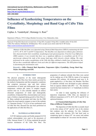 International Journal of Chemistry, Mathematics and Physics (IJCMP)
[Vol-6, Issue-5, Sep-Oct, 2022]
https://dx.doi.org/10.22161/ijcmp.6.5.1
ISSN: 2456-866X
http://www.aipublications.com/ijcmp/ Page | 1
Influence of Synthesizing Temperatures on the
Crystallinity, Morphology and Band Gap of CdSe Thin
Films
Cephas A. Vanderhyde1
, Hemangi A. Raut1*
Department of Physics, VIVA College (Mumbai University), Virar, Maharashtra, India.
Received: 07 Sep 2022; Received in revised form: 25 Sep 2022; Accepted: 30 Sep 2022; Available online: 05 Oct 2022
©2022 The Author(s). Published by AI Publications. This is an open access article under the CC BY license
(https://creativecommons.org/licenses/by/4.0/)
Abstract—CdSe thin films were deposited using Chemical Bath Deposition (CBD) by maintaining the bath
at 20 °C, 40 °C, 60 °C and 80 °C temperatures. The thin films were deposited on ordinary glass substrates
then characterized for their crystallinity, morphological and optical properties. From the X-ray Diffraction
(XRD) analysis; it was revealed that there was a significant difference in crystallinity and the UV-vis
spectroscopy enhanced the study of the energy band gaps which showed a drastic shifting. The study
performed on the surface morphologies of the CdSe thin films exhibited a double layer of deposition; but
did not show considerable difference from each other for different temperatures. The EDS pattern helped
in determining the stoichiometric ratio.
Keywords— CdSe, Chemical Bath Deposition, Temperature Effect, Crystallinity, Energy Band Gap,
Surface Morphology and EDS.
I. INTRODUCTION
The physical properties of the metal chalcogenide
semiconducting thin films have been mainly governed by
the method of preparation and their preparative conditions
that comprises precursors type and their relative
concentrations of metal and chalcogenide ions, substrate
temperature, solution pH, nature of complex reagent,
reaction time etc. It also critically depends on relative
elemental composition of metal and chalcogenide,
crystallinity of deposited film, structural phase and various
types of defects originated during growth of thin films [1-
6]. Many methods are prevalent until date; but the CBD
routine has stood superior compare to most of the methods
[1]. Narayana Swamy T N [2] et al have performed work
on CdSe thin film. Research has also been performed on
the applications of CdSe thin films [7].
II. MATERIALS & PROCEDURE
0.25 M Cadmium acetate and freshly prepared 0.25 M
sodium selenosulphate were used as the precursors of
CdSe. Narayan Swami T. N. [2] has explained the growth
reaction mechanism of the CdSe thin films. The
preparation of cadmium selenide thin films were carried
out by making use of the CBD by means of an aqueous
ammonia 30% solution. All chemicals used were A. R.
grade supplied by s. d. fine chem. Ltd. Mumbai. The films
of cadmium selenide were developed on glass substrates
from an aqueous alkaline bath (PH > 12). The chemical
reaction has been mention by C. A. Vanderhyde et al [8] in
their article.
In order to study regarding the influence of
deposition temperature; CdSe films are deposited at
different temperature at 20 ºC, 40 ºC, 60 ºC and 80 ºC for
optimized duration.
2.1 Chemical Bath Deposition of CdSe Thin
Films at Different Temperature:
The deposition of CdSe thin film is actually based
on the slow release of Cd2+
and Se2-
ions in the solution
that condense onto the substrate. For this, Cadmium
acetate along with ammonia 30% had beed used as
complexing agent to release Cd2+
ion source and sodium
selenosulphate to release Se2-
ion source into the solution.
 