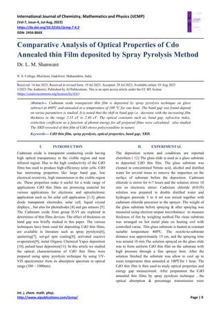 International Journal of Chemistry, Mathematics and Physics (IJCMP)
[Vol-7, Issue-4, Jul-Aug, 2023]
https://dx.doi.org/10.22161/ijcmp.7.4.2
ISSN: 2456-866X
Int. j. chem. math. phys.
http://www.aipublications.com/ijcmp/ Page | 9
Comparative Analysis of Optical Properties of Cdo
Annealed thin Film deposited by Spray Pyrolysis Method
Dr. L. M. Shanware
N. S. College, Mulchera, Gadchirol, Maharashtra, India
Received: 14 Jun 2023; Received in revised form: 19 Jul 2023; Accepted: 28 Jul 2023; Available online: 03 Aug 2023
©2023 The Author(s). Published by AI Publications. This is an open access article under the CC BY license
(https://creativecommons.org/licenses/by/4.0/)
Abstract— Cadmium oxide transparent thin film is deposited by spray pyrolysis technique on glass
subtract at 4000
C and annealed at a temperature of 100 °C for one hour. The band gap was found depend
on varius parameters is studied. It is noted that the shift in band gap i.e. decrease with the increasing film
thickness in the range 2.15 eV to 2.40 eV. The optical constants such as, band gap, refractive index,
extinction coefficient as a function of photon energy for all prepared films were calculated. also studied
The XRD revealed of thin film of CdO shows polycrystalline in nature
Keywords— CdO thin film, spray pyrolysis, optical properties, band gap, XRD.
I. INTRODUCTION
Cadmium oxide is transparent conducting oxide having
high optical transparency in the visible region and near
infrared region. Due to the high conductivity of the CdO
films has used to produce high-efficiency solar cells. CdO
has interesting properties like large band gap, low
electrical resistivity, high transmission in the visible region
etc. These properties make it useful for a wide range of
applications CdO thin films are promising material for
various applications for electronic and optoelectronic
application such as for solar cell application [1-3] ,photo
diode transparent electrodes, solar cell, liquid crystal
displays, , but also for photodiodes [4] and gas sensors [5].
The Cadmium oxide from group II-VI are explored in
determines of thin films devices. The effect of thickness on
band gap was briefly studied in this paper. The various
techniques have been used for depositing CdO thin films,
are available in literature such as spray pyrolysis[6],
sputtering[7], sol-gel spin coating[8], activated reactive
evaporation[9], metal Organic Chemical Vapor deposition
[10], pulsed laser deposition[11]. In this article we studied
the optical characterization of CdO thin films were
prepared using spray pyrolysis technique by using UV-
VIS spectrometer from its absorption spectrum in optical
range (380 – 1000nm).
II. EXPERIMENTAL
The deposition system and conditions are reported
elsewhere ( 12) The glass slide is used as a glass substrate
to deposited CdO thin film. The glass substrate was
cleaned in concentrated Nitrate acid, alcohol and distilled
water for several times to remove the impurities on the
surface of substrate before the deposition. Cadmium
chloride is stirrer for 6-7 hours and the solution stirrer 10
min on electronic stirrer. Cadmium chloride (0.01N)
solution was prepared in double distilled water and
hydrogen peroxide 3 to 4 ml was mixed together with
cadmium chloride precursor in the sprayer. The weight of
the glass substrate before spraying & after spraying was
measured using electron unipan microbalance to measure
thickness of fim by weighing method.The clean substrate
was arranged on hot metal plate on heating coil with
controlled variac. This glass substrate is heated at constant
suitable temperature 4000
C. The nozzle-to-substrate
distance was approximately 15 cm, and the spraying time
was around 10 min.The solution sprayed on the glass slide
was to form uniform CdO thin film on the substrate with
high pressure through a fine sprayer bore. After the
solution finished the substrate was allow to cool up to
room temperature then annealed at 1000
Cfor 1 hour. The
CdO thin film is then used to study optical properties and
energy gap measurement. After preparation the CdO
annealed thin films by spray pyrolysis technique , the
optical absorption & percentage transmission were
 