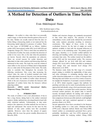 International journal of Chemistry, Mathematics and Physics (IJCMP) [Vol-3, Issue-3, May-Jun, 2019]
https://dx.doi.org/10.22161/ijcmp.3.3.2 ISSN: 2456-866X
http://www.aipublications.com/ijcmp/ Page | 56
A Method for Detection of Outliers in Time Series
Data
Evan Abdulmajeed Hasan
Erbil, Kurdistan region of Iraq
Evan.hasah@outlook.com
Abstract— An outlier is a data value that is an unusually
small or large, or that deviates fromthe pattern of the rest of
the data. Outliers are usually removed from the data set
before fitting a forecasting model, or not removed but the
forecasting model adjusted in presence of outliers. There
are four types of OUTLIERS are as follows: Additive
outlier (AO), Innovational outlier (IO), Level shift (LS) and
Temporary change (TC). There is more than one method for
the detection of outlier; the study considers the detection of
outlier in two cases: first, at the time when the parameters
are known. Second, when the parameters are unknown.
There are several reasons for outlier detection and
adjustment in time series analysis and forecasting which are
mentioned in this study. The study has used the volume of
water inflow in the reservoir of Dokan dam in Sulaymaniah
city as a time series for the purpose of the study. The study
came to conclude that throughout the research, the
following conclusions: first, every time increasing the
critical value, the value of residual standard error (with
outlier adjustment) increased. Second, every time increasing
the critical value, the number of outlier values decreased.
Third, in the case of presence of outliers the forecasts with
adjustment of outliers better than the forecasts without
adjusting outliers.
Keywords— ARMA model, Innovational Outlier,
Temporary Change, Time Series.
I. INTRODUCTION
The study of outliers is not a new phenomenon. It has in
fact a long history dating back to the earliest statistical
analysis. Outlier methods have developed hand in hand with
other statistical methods. Unfortunately, in time series
analysis this expansion of outlier methods has not been as
rapid and widespread. One reason for this must be that
methods of time series outliers were first considered
explicitly. However, since then the amount of papers
dealing with the issue has grown steadily (Rousseeuw &
Bossche, 2018).
Outliers and structure changes are commonly encountered
in time series data analysis. The presence of those
extraordinary events could easily mislead the conventional
time series analysis procedure resulting in erroneous
conclusions. The impact of those events is often
overlooked, however, for the lack of simple yet useful
methods available to deal with the dynamic behaviour of
those events in the underlying series. The primary goal of
this paper, therefore, is to consider unified methods for
detecting and handling outliers and structure changes in a
univariate time series. The outliers treated are the additive
outlier (AO) and the innovational outlier. The structure
changes allowed for are level shift (LS) and variance
change (VC). Level shift is further classified as permanent
level change (LC) and transient level change (TC)
(Rousseeuw, et al. 2019).
The literature study forms the first stage of a research
project aiming to establish the applicability of time series
and other techniques in estimating missing values and
outlier detection/replacement in a variety of transport data.
Missing data and outliers can occur for a variety of reasons,
for example the breakdown of automatic counters (Cabrieto,
et al. 2017). Initial enquiries suggest that methods for
patching such data can be crude. Local authorities are to be
approached individually using a short questionnaire enquiry
form to attempt to ascertain their current practices. Having
reviewed current practices, the project aims to transfer
recently developed methods for dealing with outliers in
general time series into a transport context. It is anticipated
that comparisons between possible methods could highlight
an alternative and more analytical approach to current
practices (Staal, et al. 2019).
Several approaches have been considered in the literature
for handling outliers in a time series. Abraham and Box
(1979) used a Bayesian method, Martin and Yohai (1986)
treated outliers as contamination generated from a given
probability distribution, and Fox (1972) proposed two
parametric models for studying outliers. Chang (1982)
 