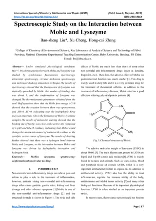 International journal of Chemistry, Mathematics and Physics (IJCMP) [Vol-3, Issue-3, May-Jun, 2019]
https://dx.doi.org/10.22161/ijcmp.3.3.3 ISSN: 2456-866X
http://www.aipublications.com/ijcmp/ Page | 67
Spectroscopic Study on the Interaction between
Mobic and Lysozyme
Bao-sheng Liu*, Xu Cheng, Hong-cai Zhang
*College of Chemistry &Environmental Science, Key Laboratory of Analytical Science and Technology of Hebei
Province, National Chemistry Experimental Teaching Demonstration Center, Hebei University, Baoding, PR China
E-mail: lbs@hbu.edu.cn.
Abstract— Under simulated physiological conditions
(pH=7.40),the interaction between Mobic and lysozyme was
studied by synchronous fluorescence spectroscopy,
ultraviolet spectroscopy, circular dichroism spectroscopy
and molecular docking simulation technique.The results of
spectroscopy showed that the fluorescence of lysozyme was
statically quenched by Mobic, the number of binding sites
was about 1, and the conformation of lysozyme was
changed.The thermodynamic parameters obtained from the
van't Hoff equation show that the Gibbs free energy ΔG<0
showed that the reaction between them was spontaneous,
and ΔH<0, ΔS>0, indicating that the hydrophobic force
plays an important role in the formation of Mobic-lysozyme
complex.The results of molecular docking showed that the
binding site of Mobic was close to the active site composed
of Asp48 and Glu35 residues, indicating that Mobic could
change the microenvironment of amino acid residues at the
catalytic active center of lysozyme.The results of docking
further showed that there was a hydrogen bond between
Moby and lysozyme, so the interaction between Mobic and
lysozyme was driven by hydrophobic interaction and
hydrogen bond.
Keywords— Mobic; lysozyme; spectroscopy;
conformational; molecular docking.
I. INTRODUCTION
Non-steroidal anti-inflammatory drugs can relieve pain and
edema to play a role in the treatment of inflammation,
however, patients taking non-steroidal anti-inflammatory
drugs often cause gastritis, gastric ulcer, kidney and liver
damage and other adverse symptoms [1].Mobic is one of
the non-steroidal anti-inflammatory drugs [2] and the
structural formula is shown in Figure 1. The toxic and side
effects of Mobic are much less than those of some other
non-steroidal anti-inflammatory drugs (such as dotaline,
ibuprofen, etc.). Therefore, the adverse effect of Mobic on
gastrointestinal function was much smaller [3].This drug is
widely used in daily life and it is a very common drug for
the treatment of rheumatoid arthritis. in addition to the
treatment of inflammatory diseases, Mobic also has a good
effect on relieving physical pain in patients [4].
Fig.1: Chemical structure of Mobic.
The relative molecular weight of lysozyme (LYSO) is
about 14600 [5]. The main fluorescent groups in LYSO are
Trp62 and Trp108 amino acid residues[6].LYSO is widely
found in humans and animals. Such as tears, saliva, blood
and lymphoid tissue all contain LYSO, which is a very
important antibacterial protein in organisms. In addition to
antibacterial activity, LYSO also has the ability to treat
inflammation, regulate the immune ability of the body,
antihistamine and inhibit tumor activity [7]and many other
biological functions. Because of its important physiological
function, LYSO is often studied as an important protein
model.
In recent years, fluorescence spectroscopy has become
 
