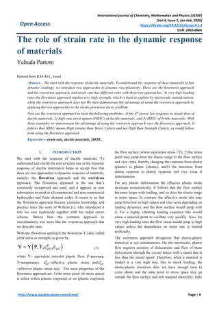 International journal of Chemistry, Mathematics and Physics (IJCMP)
[Vol-4, Issue-1, Jan-Feb, 2020]
https://dx.doi.org/10.22161/ijcmp.4.1.3
ISSN: 2456-866X
http://www.aipublications.com/ijcmp/ Page | 9
Open Access
The role of strain rate in the dynamic response
of materials
Yehuda Partom
Retired from RAFAEL, Israel
Abstract— We start with the response of ductile materials. To understand the response of these materials to fast
dynamic loadings, we introduce two approaches to dynamic viscoplasticity. These are the flowstress approach
and the overstress approach, and strain rate has different roles with these two approaches. At very high loading
rates the flowstress approach implies very high strength, which is hard to explain by microscale considerations,
while the overstress approach does not.We then demonstrate the advantage of using the overstress approach by
applying the two approaches to the elastic precursor decay problem.
Next use the overstress approach to treat the following problems: 1) the 4th
power law response in steady flow of
ductile materials; 2) high rate stress upturn (HRSU) of ductile materials; and 3) HRSU of brittle materials. With
these examples we demonstrate the advantage of using the overstress approach over the flowstress approach. It
follows that HRSU means High (strain) Rate Stress Upturn and not High Rate Strength Upturn, as would follow
from using the flowstress approach.
Keywords— strain rate, ductile materials, HRSU.
I. INTRODUCTION
We start with the response of ductile materials. To
understand and clarify the role of strain rate in the dynamic
response of ductile materials,it helps to accept first that
there are two approaches to dynamic response of materials,
namely: the flowstress approach and the overstress
approach. The flowstress approach is the one that’s
commonly recognized and used, and it appears as user
subroutines in most or all commercial and non-commercial
hydrocodes and finite element codes. It seems to us that
the flowstress approach became common knowledge and
practice since the work of Wilkins [1], who introduced it
into his own hydrocode together with his radial return
scheme. Before that, the common approach to
viscoplasticity was more like the overstress approach that
we describe later.
With the flowstress approach the flowstress Y (also called
yield stress or strength) is given by:
 p
eff effY Y P,T, ,   (1)
where Y= equivalent stressfor plastic flow, P=pressure,
T=temperature,
p
eff =effective plastic strain and
p
eff
=effective plastic strain rate. The main properties of the
flowstress approach are: 1) the stress point (in stress space)
is either within (elastic response) or on (plastic response)
the flow surface (where equivalent stress =Y); 2) the stress
point may jump from the elastic range to the flow surface
and vice versa, thereby changing the response from elastic
(plastic) to plastic (elastic); and3) the transition from
elastic response to plastic response and vice versa is
instantaneous.
For any plastic deformation the effective plastic strain
increases monotonically. It follows that the flow surface
becomes larger with loading, and so does the elastic range
in stress space. In contrast, the effective strain rate may
jump from low to high values and vice versa depending on
loading dynamics, and the flow surface would jump with
it. For a highly vibrating loading sequence this would
cause a material point to oscillate very quickly. Also, for
very high loading rates the flow stress would jump to high
values unless the dependence on strain rate is limited
artificially.
The overstress approach recognizes that elastic-plastic
transition is not instantaneous. On the microscale, plastic
flow requires creation of dislocations and flow of these
dislocations through the crystal lattice with a speed that is
less than the sound speed. Therefore, when a material is
loaded at a very high rate, like in shock loading, the
elastic-plastic transition does not have enough time to
come about, and the state point in stress space may go
outside the flow surface and still respond elastically, fully
 