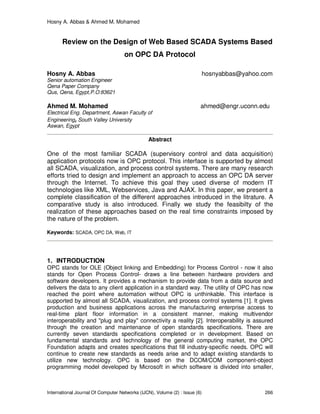 Hosny A. Abbas & Ahmed M. Mohamed
International Journal Of Computer Networks (IJCN), Volume (2) : Issue (6) 266
Review on the Design of Web Based SCADA Systems Based
on OPC DA Protocol
Hosny A. Abbas hosnyabbas@yahoo.com
Senior automation Engineer
Qena Paper Company
Qus, Qena, Egypt,P.O:83621
Ahmed M. Mohamed ahmed@engr.uconn.edu
Electrical Eng. Department, Aswan Faculty of
Engineering, South Valley University
Aswan, Egypt
Abstract
One of the most familiar SCADA (supervisory control and data acquisition)
application protocols now is OPC protocol. This interface is supported by almost
all SCADA, visualization, and process control systems. There are many research
efforts tried to design and implement an approach to access an OPC DA server
through the Internet. To achieve this goal they used diverse of modern IT
technologies like XML, Webservices, Java and AJAX. In this paper, we present a
complete classification of the different approaches introduced in the litrature. A
comparative study is also introduced. Finally we study the feasibilty of the
realization of these approaches based on the real time constraints imposed by
the nature of the problem.
Keywords: SCADA, OPC DA, Web, IT
1. INTRODUCTION
OPC stands for OLE (Object linking and Embedding) for Process Control - now it also
stands for Open Process Control- draws a line between hardware providers and
software developers. It provides a mechanism to provide data from a data source and
delivers the data to any client application in a standard way. The utility of OPC has now
reached the point where automation without OPC is unthinkable. This interface is
supported by almost all SCADA, visualization, and process control systems [1]. It gives
production and business applications across the manufacturing enterprise access to
real-time plant floor information in a consistent manner, making multivendor
interoperability and "plug and play" connectivity a reality [2]. Interoperability is assured
through the creation and maintenance of open standards specifications. There are
currently seven standards specifications completed or in development. Based on
fundamental standards and technology of the general computing market, the OPC
Foundation adapts and creates specifications that fill industry-specific needs. OPC will
continue to create new standards as needs arise and to adapt existing standards to
utilize new technology. OPC is based on the DCOM/COM component-object
programming model developed by Microsoft in which software is divided into smaller,
 