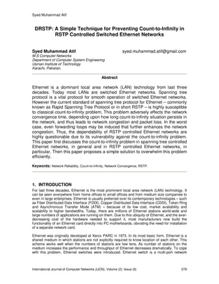 Syed Muhammad Atif
International Journal of Computer Networks (IJCN), Volume (2): Issue (6) 278
DRSTP: A Simple Technique for Preventing Count-to-Infinity in
RSTP Controlled Switched Ethernet Networks
Syed Muhammad Atif syed.muhammad.atif@gmail.com
M.S Computer Networks
Department of Computer System Engineering
Usman Institute of Technology
Karachi, Pakistan.
Abstract
Ethernet is a dominant local area network (LAN) technology from last three
decades. Today most LANs are switched Ethernet networks. Spanning tree
protocol is a vital protocol for smooth operation of switched Ethernet networks.
However the current standard of spanning tree protocol for Ethernet – commonly
known as Rapid Spanning Tree Protocol or in short RSTP – is highly susceptible
to classical count-to-infinity problem. This problem adversely effects the network
convergence time, depending upon how long count-to-infinity situation persists in
the network, and thus leads to network congestion and packet loss. In the worst
case, even forwarding loops may be induced that further enhances the network
congestion. Thus, the dependability of RSTP controlled Ethernet networks are
highly questionable due to its vulnerability against the count-to-infinity problem.
This paper first discusses the count-to-infinity problem in spanning tree controlled
Ethernet networks, in general and in RSTP controlled Ethernet networks, in
particular. Then this paper proposes a simple solution to overwhelm this problem
efficiently.
Keywords: Network Reliability, Count-to-Infinity, Network Convergence, RSTP.
1. INTRODUCTION
For last three decades, Ethernet is the most prominent local area network (LAN) technology. It
can be seen everywhere from home offices to small offices and from medium size companies to
even in large enterprises. Ethernet is usually preferred over its contemporary technologies – such
as Fiber Distributed Data Interface (FDDI), Copper Distributed Data Interface (CDDI), Token Ring
and Asynchronous Transfer Mode (ATM) – because of its low cost, market availability and
scalability to higher bandwidths. Today, there are millions of Ethernet stations world-wide and
large numbers of applications are running on them. Due to this ubiquity of Ethernet, and the ever-
decreasing cost of the hardware needed to support it, most manufacturers now build the
functionality of an Ethernet card directly into PC motherboards, obviating the need for installation
of a separate network card.
Ethernet was originally developed at Xerox PARC in 1973. In its most basic form, Ethernet is a
shared medium in which stations are not explicitly required to know location of each other. This
scheme works well when the numbers of stations are few tens. As number of stations on the
medium increases the performance and throughput of Ethernet decreases dramatically. To cope
with this problem, Ethernet switches were introduced. Ethernet switch is a multi-port network
 
