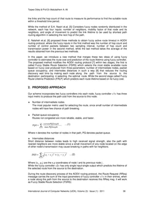 Taqwa Odey & Prof.Dr.Abduladhem A. Ali
International Journal of Computer Networks (IJCN), Volume (3) : Issue (1) : 2011 38
the links and the hop count of that route to measure its performance to find the suitable route
within a threshold time period.
While the method of S.H. Nasiri et.al. [5] Considers fuzzy nodes randomly distributed in the
network, each has four inputs: number of neighbors, mobility factor of that node and its
neighbors, and angle of movement to predict the link lifetime to be used by shortest path
routing algorithm in selecting the next hop of the path.
E. Natsheh et.al. [6] proposed three methods to obtain fuzzy active route timeout in AODV
routing protocol, where the fuzzy inputs in the first method was the number of hop count and
number of control packets between two sampling interval, number of hop count and
transmission power in the second method, while the last method takes the average of the
results obtained from the previous two methods.
In this paper, we introduce a new method that merges these two ideas of using fuzzy
controller to estimates the route cost and prediction of the route lifetime using fuzzy controller.
The proposed method modifies the AODV routing protocol [7] within two stages, the first is
called Fuzzy Stable Route Selection (FSRS) which selects the most stable available route
based on fuzzy cost produced from three parameters: number of intermediate nodes, packet
queue occupancy, and internodes distances in such a way [8] that reduces the routing
discovery wait time by making each node along the path from the source to the
destination participating in selecting the optimal route. While the second stage called Fuzzy
Route Lifetime Prediction (FRLP) which predicts each route lifetime based on its fuzzy cost.
2. PROPOSED APPROACH
Our scheme incorporates two fuzzy controllers into each node, fuzzy controller <1> has three
input metric to produce the path cost from the source to this node:
♦ Number of intermediate nodes
The most popular metric used for selecting the route, since small number of intermediate
nodes will have few chance of path breaking.
♦ Packet queue occupancy
Routes not congested are more reliable, stable, and faster.
∑=
=
n
hcnt lengthPQ
lengthcurrentPQ
PQO
1 max
…(1)
Where n denotes the number of nodes in that path, PQ denotes packet queue.
♦ Internodes distances
Short distance between nodes leads to high received signal strength, also the path with
nearest neighbors are more stable since a small movement of any node located on the edge
of other node's transmission may cause breaking in paths with far neighbors.
∑=
−+−=
n
hcnt
jiji yyxxIND
1
22
)()( …(2)
Where (xi,j ,yi,j) are the x,y coordinates of node i and its previous node j .
While the fuzzy controller <2> has only single input-single output which predicts the lifetime of
the selected route from the source to the destination.
During the route discovery process of the AODV routing protocol, the Route Request (RReq)
message carries the sum of the input parameters of fuzzy controller <1> in their entries, when
a node along the path from the source to the destination receives this RReq msg. it will work
as Fuzzy Stable Route Selection (FSRS):
 