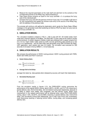 Taqwa Odey & Prof.Dr.Abduladhem A. Ali
International Journal of Computer Networks (IJCN), Volume (3) : Issue (1) : 2011 39
♦ Measure the required parameters at the node itself and add them to the contents of the
corresponding entries of the RReq msg. before forwarding it.
♦ Take these entries contents as inputs to the fuzzy controller <1> to produce the fuzzy
cost of this individual path.
♦ Compare this fuzzy cost with the previous minimum fuzzy cost, if it is smaller it will save it
for next comparisons and update the reverse route entry to the source of the RReq msg.
with the address of the previous node.
This process will continue until getting the destination which sends the Route Reply (RRep)
message on the generated route after predicting its lifetime (FRLP) by taken its fuzzy cost as
input to fuzzy controller <2>.
3. SIMULATION MODEL
The simulation modeled a network in 700 m × 700 m area with 20 / 30 mobile nodes. Each
node had a channel capacity of 54 Mbps. The IEEE 802.11g was used as the medium access
control protocol. A random waypoint mobility model was employed with a speed ranging from
0 to 10 m/s. Eight mobile nodes acted as traffic sources generating data packets at a rate
from 2 to 4 packets/sec, and the data traffic was generated using CBR (Constant Bit Rate),
UDP application, each packet size was 512 bytes. The simulation was executed for 250
seconds of simulation time by OMNeT++ 4.0 simulator [9].
4. SIMULATION RESULTS
We compare the performance of AODV routing protocol, AODV routing protocol with FSRS,
AODV with FSRS and FRLP in terms of:
♦ Packet Delivery Ratio :
∑
∑=
pktsdatasentofno
pktsdatarcvdofno
PDR
.
.. …(3)
♦ Average End-to-End Delay:
average time taken by data packets when released by sources until reach their destinations.
♦ Normalized Routing Load :
∑
∑=
pktsdatasentofno
pktsctrsentofno
NRL
.
.. …(4)
From the simulation results in figures (1-3), the FSRS-AODV routing overcomes the
performance of the original AODV routing, about 6.087%, 44.36%, and 10.113% improving in
packet delivery ratio, End-to-End delay, and normalized routing load respectively, because of
its ability to select more stable, less congested, and few failures routes. While more
improvement in the network performance will be obtained when using FRLP-FSRS-AODV
routing, about 7.18%, 53.247%, and 22.499% improving in packet delivery ratio, End-to-End
delay, and normalized routing load respectively, due to less route errors and unnecessary
route discoveries resulting in reducing control traffics, routing delay, and increasing packet
delivery ratio.
 