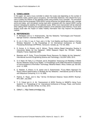 Taqwa oday & Prof.Dr.Abduladhem A. Ali
International Journal of Computer Networks (IJCN), Volume (3) : Issue (1) : 2011 42
5. CONCLUSION
In this paper, we used a fuzzy controller to obtain the routes cost depending on the number of
intermediate nodes, packet queue occupancy, and internodes distances. And utilized this fuzzy
cost to predict the lifetime of the selected routes using another fuzzy controller. The simulation
results show that the proposed FSRS-AODV routing enhances the packet delivery ratio, average
end-to-end delay, and normalized routing load when compared with the original AODV routing
protocol indicating the stability of the selected routes. While more improvement will be obtained
when adding FRLP indicating the suitable prediction of the selected routes lifetimes. Future work
studies could take the impact of nodes mobility information that may improve the proposed
method.
6. REFERENCES
1. P. Mohabatra and S. V. Krishnamorthy, "Ad Hoc Networks: Technologies and Protocols",
Springer Science + Business Media Inc., 2005.
2. G. Lim, K. Shin, S. Lee, H. Yoon, and J. S. Ma, "Link Stability and Route Lifetime in Ad-hoc
Wireless Networks", In the Proceedings of 1st International Conference on Parallel
Processing Workshops (ICPPW'02), Vancouver, Canada, pp. 116-123, 2002.
3. D. Kumar, A. A. Kherani, and E. Altman, "Route Lifetime Based Interactive Routing In
Intervehicle Mobile Ad Hoc Networks", INRIA Research Report No. RR-5691, Sophia
Antipolis, France, September 2005.
4. Banerjee and P. Dutta, "Fuzzy-Controlled Route Discovery For Mobile Ad Hoc Networks",
International Journal of Engineering Science and Technology, 2 (6):2347-2353, 2010.
5. S. H. Nasiri, M. Fathy, E. Z. Khosrafi, and A. Shojaeifard, "Improving Link Reliability in Mobile
Ad Hoc Networks Using Fuzzy Nodes", In Proceedings of the 2008 International Conference
of Communications & Information Technology, Marathon Beach, Attica, Greece, pp. 252-255,
June 1-3, 2008.
6. E. Natsheh, S. Khatun, A. B. Jantan and S. Subramaniam, "Fuzzy Metric Approach For
Route Lifetime Determination In Wireless Ad Hoc Networks", International journal of Ad Hoc
and Ubiquitous Computing, 3 (1):1-9, 2008.
7. Parkins, E. Royer, and S. Das, " Ad hoc On-Demand Distance Vector (AODV) Routing",
RFC 3561, July 2003.
8. T. O. Fahad and A. A. Ali, "Improvement of AODV Routing on MANETs Using Fuzzy
Systems", In Proceedings of 1st International Conference of Energy, Power, and Control,
Basra, Iraq, pp. 300-304, 30 Nov. to 2 Dec. 2010.
9. OMNeT++, http://www.omnetpp.org.
 