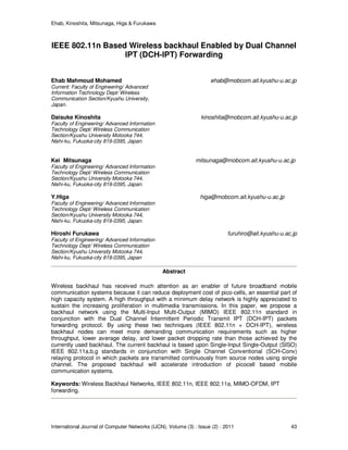 Ehab, Kinoshita, Mitsunaga, Higa & Furukawa
International Journal of Computer Networks (IJCN), Volume (3) : Issue (2) : 2011 43
IEEE 802.11n Based Wireless backhaul Enabled by Dual Channel
IPT (DCH-IPT) Forwarding
Ehab Mahmoud Mohamed ehab@mobcom.ait.kyushu-u.ac.jp
Current: Faculty of Engineering/ Advanced
Information Technology Dept/ Wireless
Communication Section/Kyushu University,
Japan.
Daisuke Kinoshita kinoshita@mobcom.ait.kyushu-u.ac.jp
Faculty of Engineering/ Advanced Information
Technology Dept/ Wireless Communication
Section/Kyushu University Motooka 744,
Nishi-ku, Fukuoka-city 819-0395, Japan.
Kei Mitsunaga mitsunaga@mobcom.ait.kyushu-u.ac.jp
Faculty of Engineering/ Advanced Information
Technology Dept/ Wireless Communication
Section/Kyushu University Motooka 744,
Nishi-ku, Fukuoka-city 819-0395, Japan.
Y.Higa higa@mobcom.ait.kyushu-u.ac.jp
Faculty of Engineering/ Advanced Information
Technology Dept/ Wireless Communication
Section/Kyushu University Motooka 744,
Nishi-ku, Fukuoka-city 819-0395, Japan.
Hiroshi Furukawa furuhiro@ait.kyushu-u.ac.jp
Faculty of Engineering/ Advanced Information
Technology Dept/ Wireless Communication
Section/Kyushu University Motooka 744,
Nishi-ku, Fukuoka-city 819-0395, Japan
Abstract
Wireless backhaul has received much attention as an enabler of future broadband mobile
communication systems because it can reduce deployment cost of pico-cells, an essential part of
high capacity system. A high throughput with a minimum delay network is highly appreciated to
sustain the increasing proliferation in multimedia transmissions. In this paper, we propose a
backhaul network using the Multi-Input Multi-Output (MIMO) IEEE 802.11n standard in
conjunction with the Dual Channel Intermittent Periodic Transmit IPT (DCH-IPT) packets
forwarding protocol. By using these two techniques (IEEE 802.11n + DCH-IPT), wireless
backhaul nodes can meet more demanding communication requirements such as higher
throughput, lower average delay, and lower packet dropping rate than those achieved by the
currently used backhaul. The current backhaul is based upon Single-Input Single-Output (SISO)
IEEE 802.11a,b,g standards in conjunction with Single Channel Conventional (SCH-Conv)
relaying protocol in which packets are transmitted continuously from source nodes using single
channel. The proposed backhaul will accelerate introduction of picocell based mobile
communication systems.
Keywords: Wireless Backhaul Networks, IEEE 802.11n, IEEE 802.11a, MIMO-OFDM, IPT
forwarding.
 