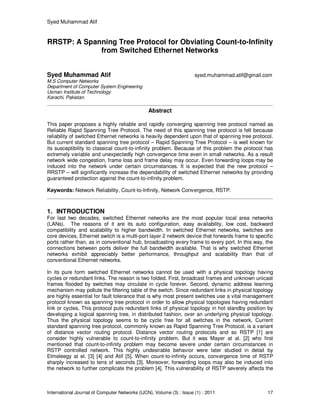 Syed Muhammad Atif
International Journal of Computer Networks (IJCN), Volume (3) : Issue (1) : 2011 17
RRSTP: A Spanning Tree Protocol for Obviating Count-to-Infinity
from Switched Ethernet Networks
Syed Muhammad Atif syed.muhammad.atif@gmail.com
M.S Computer Networks
Department of Computer System Engineering
Usman Institute of Technology
Karachi, Pakistan.
Abstract
This paper proposes a highly reliable and rapidly converging spanning tree protocol named as
Reliable Rapid Spanning Tree Protocol. The need of this spanning tree protocol is felt because
reliability of switched Ethernet networks is heavily dependent upon that of spanning tree protocol.
But current standard spanning tree protocol – Rapid Spanning Tree Protocol – is well known for
its susceptibility to classical count-to-infinity problem. Because of this problem the protocol has
extremely variable and unexpectedly high convergence time even in small networks. As a result
network wide congestion, frame loss and frame delay may occur. Even forwarding loops may be
induced into the network under certain circumstances. It is expected that the new protocol –
RRSTP – will significantly increase the dependability of switched Ethernet networks by providing
guaranteed protection against the count-to-infinity problem.
Keywords: Network Reliability, Count-to-Infinity, Network Convergence, RSTP.
1. INTRODUCTION
For last two decades, switched Ethernet networks are the most popular local area networks
(LANs). The reasons of it are its auto configuration, easy availability, low cost, backward
compatibility and scalability to higher bandwidth. In switched Ethernet networks, switches are
core devices. Ethernet switch is a multi-port layer 2 network device that forwards frame to specific
ports rather than, as in conventional hub, broadcasting every frame to every port. In this way, the
connections between ports deliver the full bandwidth available. That is why switched Ethernet
networks exhibit appreciably better performance, throughput and scalability than that of
conventional Ethernet networks.
In its pure form switched Ethernet networks cannot be used with a physical topology having
cycles or redundant links. The reason is two folded. First, broadcast frames and unknown unicast
frames flooded by switches may circulate in cycle forever. Second, dynamic address learning
mechanism may pollute the filtering table of the switch. Since redundant links in physical topology
are highly essential for fault tolerance that is why most present switches use a vital management
protocol known as spanning tree protocol in order to allow physical topologies having redundant
link or cycles. This protocol puts redundant links of physical topology in hot standby position by
developing a logical spanning tree, in distributed fashion, over an underlying physical topology.
Thus the physical topology seems to be cycle free for all switches in the network. Current
standard spanning tree protocol, commonly known as Rapid Spanning Tree Protocol, is a variant
of distance vector routing protocol. Distance vector routing protocols and so RSTP [1] are
consider highly vulnerable to count-to-infinity problem. But it was Mayer at al. [2] who first
mentioned that count-to-infinity problem may become severe under certain circumstances in
RSTP controlled network. This highly undesirable behavior were later studied in detail by
Elmeleegy at el. [3] [4] and Atif [5]. When count-to-infinity occurs, convergence time of RSTP
sharply increased to tens of seconds [3]. Moreover, forwarding loops may also be induced into
the network to further complicate the problem [4]. This vulnerability of RSTP severely affects the
 