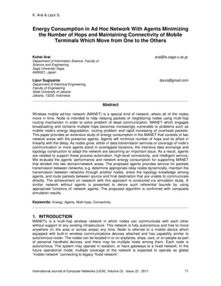 K. Arai & Lipur S.
International Journal of Computer Networks (IJCN), Volume (3) : Issue (2) : 2011 71
Energy Consumption in Ad Hoc Network With Agents Minimizing
the Number of Hops and Maintaining Connectivity of Mobile
Terminals Which Move from One to the Others
Kohei Arai arai@is.saga-u.ac.jp
Department of Information Science, Faculty of
Science and Engineering
Saga University Saga,
8400021, Japan
Lipur Sugiyanta lipurs@gmail.com
Department of Electrical Engineering,
Faculty of Engineering
State University of Jakarta
Jakarta, 13220, Indonesia
Abstract
Wireless mobile ad-hoc network (MANET) is a special kind of network, where all of the nodes
move in time. Node is intended to help relaying packets of neighboring nodes using multi-hop
routing mechanism in order to solve problem of dead communication. MANET which engages
broadcasting and contains multiple hops becomes increasingly vulnerable to problems such as
mobile node’s energy degradation, routing problem and rapid increasing of overhead packets.
This paper provides an extensive study of energy consumption in the MANET that consists of two
network areas with the presence agents. Agents will minimize number of hops and its affect in
linearity with the delay. As nodes grow, either in data transmission services or coverage of node’s
communication or more agents stand in overlapped locations, the intensive data exchange and
topology construction to adapt the network are becoming an important issue. As a result, agents
are needed to support these process automation, high-level connectivity, and intelligent service.
We evaluate the agents’ performance and network energy consumption for supporting MANET
that divided into two domain/network areas. The proposed agents provides service for packets
transmission between networks; e.g. determine appropriate relay nodes dynamically, maintain the
transmission between networks through another nodes, share the topology knowledge among
agents, and route packets between source and final destination that are unable to communicate
directly. The achievement on research with this approach is conducted via simulation study. A
similar network without agents is presented to derive such referential bounds by using
appropriate functions of network agents. The proposed algorithm is confirmed with composite
simulation results.
Keywords: Energy, Agents, Multi-hops, Connectivity
1. INTRODUCTION
MANETs is a multi-hop wireless network in which nodes can communicate with each other
without support of any existing infrastructure. This network is fully autonomous and free to move
anywhere (in the area or across areas) any time. Node is referred to a mobile device which
equipped with built-in wireless communications devices attached and has capability similar to
autonomous router. The nodes can be located in or on airplanes, ships, cars, or on people as part
of personal handheld devices, and there may be multiple hosts among them. Each node is
autonomous. The system may operate in isolation, or have gateways to a fixed network. In the
future operational mode, multiple coverage of the network is expected to operate as global
“mobile network” connecting to legacy “fixed network”.
 