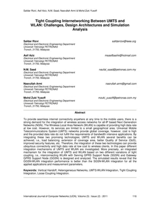 Safdar Rizvi, Asif Aziz, N.M. Saad, Nasrullah Armi & Mohd Zuki Yusoff
International Journal of Computer Networks (IJCN), Volume (3) : Issue (2) : 2011 116
Tight Coupling Internetworking Between UMTS and
WLAN: Challenges, Design Architectures and Simulation
Analysis
Safdar Rizvi safdarrizvi@ieee.org
Electrical and Electronic Engineering Department
Universiti Teknologi PETRONAS
Tronoh, 31750, Malaysia
Asif Aziz msasifbashir@hotmail.com
Electrical and Electronic Engineering Department
Universiti Teknologi PETRONAS
Tronoh, 31750, Malaysia
N.M. Saad naufal_saad@petronas.com.my
Electrical and Electronic Engineering Department
Universiti Teknologi PETRONAS
Tronoh, 31750, Malaysia
Nasrullah Armi nasrullah.armi@gmail.com
Electrical and Electronic Engineering Department
Universiti Teknologi PETRONAS
Tronoh, 31750, Malaysia
Mohd Zuki Yusoff mzuki_yusoff@petronas.com.my
Electrical and Electronic Engineering Department
Universiti Teknologi PETRONAS
Tronoh, 31750, Malaysia
Abstract
To provide seamless internet connectivity anywhere at any time to the mobile users, there is a
strong demand for the integration of wireless access networks for all-IP based Next Generation
Networks (NGN). The Wireless Local Area Network (WLAN) is capable of providing high data rate
at low cost. However, its services are limited to a small geographical area. Universal Mobile
Telecommunications System (UMTS) networks provide global coverage, however, cost is high
and the provided data rate do not fulfill the requirements of bandwidth intensive applications. By
integrating these two promising technologies; UMTS and WLAN several benefits can be
achieved, i.e., load balancing, extension of coverage area, better Quality of Service (QoS),
improved security features, etc. Therefore, the integration of these two technologies can provide
ubiquitous connectivity and high data rate at low cost to wireless clients. In this paper different
integration mechanisms of UMTS and WLAN are investigated. More precisely, an integrated
mechanism for the integration of UMTS and WLAN based on two different variations of tight
coupling, i.e., interconnecting WLAN with Serving GPRS Support Node (SGSN) and Gateway
GPRS Support Node (GGSN) is designed and analyzed. The simulated results reveal that the
GGSN-WLAN integration performance is better than the SGSN-WLAN integration for all the
applied applications and measurement parameters.
Keywords: Vertical Handoff, Heterogeneous Networks, UMTS-WLAN Integration, Tight Coupling
Integration, Loose Coupling Integration.
 
