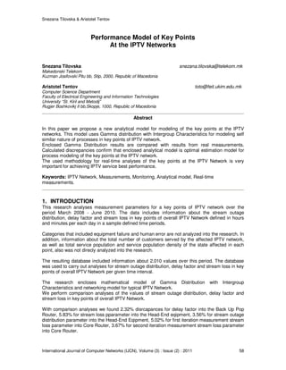 Snezana Tilovska & Aristotel Tentov
International Journal of Computer Networks (IJCN), Volume (3) : Issue (2) : 2011 58
Performance Model of Key Points
At the IPTV Networks
Snezana Tilovska snezana.tilovska@telekom.mk
Makedonski Telekom
Kuzman Josifovski Pitu bb, Stip, 2000, Republic of Macedonia
Aristotel Tentov toto@feit.ukim.edu.mk
Computer Science Department
Faculty of Electrical Engineering and Information Technologies
University “St. Kiril and Metodij”
Rugjer Boshkovikj II bb,Skopje, 1000, Republic of Macedonia
Abstract
In this paper we propose a new analytical model for modeling of the key points at the IPTV
networks. This model uses Gamma distribution with Intergroup Characteristics for modeling self
similar nature of processes in key points of IPTV network.
Enclosed Gamma Distribution results are compared with results from real measurements.
Calculated discrepancies confirm that enclosed analytical model is optimal estimation model for
process modeling of the key points at the IPTV network.
The used methodology for real-time analyses of the key points at the IPTV Network is very
important for achieving IPTV service best performance.
Keywords: IPTV Network, Measurements, Monitoring, Analytical model, Real-time
measurements.
1. INTRODUCTION
This research analyses measurement parameters for a key points of IPTV network over the
period March 2008 - June 2010. The data includes information about the stream outage
distribution, delay factor and stream loss in key points of overall IPTV Network defined in hours
and minutes per each day in a sample defined time periods.
Categories that included equipment failure and human error are not analyzed into the research. In
addition, information about the total number of customers served by the affected IPTV network,
as well as total service population and service population density of the state affected in each
point, also was not direcly analyzed into the research.
The resulting database included information about 2.010 values over this period. The database
was used to carry out analyses for stream outage distribution, delay factor and stream loss in key
points of overall IPTV Network per given time interval.
The research encloses mathematical model of Gamma Distribution with Intergroup
Characteristics and networking model for typical IPTV Network.
We perform comparison analyses of the values of stream outage distribution, delay factor and
stream loss in key points of overall IPTV Network.
With comparison analyses we found 2.32% disrcapances for delay factor into the Back Up Pop
Router, 5.83% for stream loss pparameter into the Head-End eqipment, 3.56% for stream outage
distribution parameter into the Head-End Eqipment, 5.02% for first iteration measurement stream
loss parameter into Core Router, 3.67% for second iteration measurement stream loss parameter
into Core Router.
 