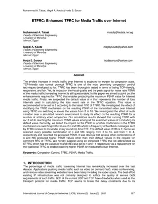 Mohammad A. Talaat, Magdi A. Koutb & Hoda S. Sorour
International Journal of Computer Networks (IJCN), Volume (3) : Issue (3) : 2011 167
ETFRC: Enhanced TFRC for Media Traffic over Internet
Mohammad A. Talaat moadly@tedata.net.eg
Faculty of Electronic Engineering
University of Menofiya
Menouf, Egypt
Magdi A. Koutb magdykoutb@yahoo.com
Faculty of Electronic Engineering
University of Menofiya
Menouf, Egypt
Hoda S. Sorour hodasorour@yahoo.com
Faculty of Electronic Engineering
University of Menofiya
Menouf, Egypt
Abstract
The evident increase in media traffic over Internet is expected to worsen its congestion state.
TCP-friendly rate control protocol TFRC is one of the most promising congestion control
techniques developed so far. TFRC has been thoroughly tested in terms of being TCP-friendly,
responsive, and fair. Yet, its impact on the visual quality and the peak signal-to- noise ratio PSNR
of the media traffic traversing Internet is still questionable. In this paper we aimed to point out the
enhancements required for TFRC that enables producing the maximum PSNR value for Internet
media traffic. Firstly, we suspected the default value of n that represents the number of loss
intervals used in calculating the loss event rate in the TFRC equation. This value is
recommended to be set to 8 according to the latest RFC of TFRC. We investigated the effect of
modifying the TFRC mechanism on the resulting PSNR of the transmitted video over Internet
using TFRC via switching n across the values from 2 to 16. We investigated the effect of such
variation over a simulated network environment to study its effect on the resulting PSNR for a
number of arbitrary video sequences. Our simulations results showed that running TFRC with
n=11 led to reaching the maximum PSNR values among all the examined values of n including its
default value. Secondly, we tested the impact on the PSNR of another modification in the TFRC
mechanism via switching both values of n and Nfb which is frequency of feedback messages sent
by TFRC receiver to its sender every round-trip time RTT. The default value of Nfb is 1; hence we
scanned every possible combination of n and Nfb ranging from 2 to 16, and from 1 to 4,
respectively and recorded the produced PSNR. It was obvious that several other combinations of
n and Nfb produced higher PSNR values other than their default values in the request for
comment RFC of TFRC. We hereby suggest using an enhanced TFRC that we abbreviated as
ETFRC which has the values of n and Nfb value set to 4 and 11 respectively as a replacement for
the traditional TFRC to enable reaching higher PSNR for media traffic over Internet.
Keywords: Congestion Control, TFRC, PSNR, Media Traffic.
1. INTRODUCTION
The percentage of media traffic traversing Internet has remarkably increased over the last
decade. Applications pushing media traffic such as video on demand VoD, video conferencing,
and various video streaming websites have been lately invading the cyber space. The best-effort
existing IP infrastructure was not primarily designed to suffice the quality of service QoS
requirements of such traffic. Both of the current UDP and TCP have drawbacks when used as the
transport protocol for media traffic. TCP seems to break the delay constraints due to its
 