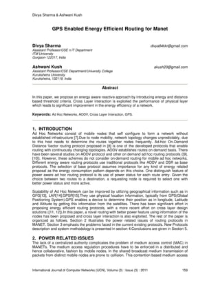 Divya Sharma & Ashwani Kush
International Journal of Computer Networks (IJCN), Volume (3) : Issue (3) : 2011 159
GPS Enabled Energy Efficient Routing for Manet
Divya Sharma divya84kkr@gmail.com
Assistant Professor/CSE n IT Department
ITM University
Gurgaon-122017, India
Ashwani Kush akush20@gmail.com
Assistant Professor/CSE Department/University College
Kurukshetra University
Kurukshetra, 132119, India
Abstract
In this paper, we propose an energy aware reactive approach by introducing energy and distance
based threshold criteria. Cross Layer interaction is exploited the performance of physical layer
which leads to significant improvement in the energy efficiency of a network.
Keywords: Ad Hoc Networks, AODV, Cross Layer Interaction, GPS.
1. INTRODUCTION
Ad Hoc Networks consist of mobile nodes that self configure to form a network without
established infrastructure [7].Due to node mobility, network topology changes unpredictably, due
to this host needs to determine the routes together nodes frequently. Ad-hoc On-Demand
Distance Vector routing protocol proposed in [8] is one of the developed protocols that enable
routing with continuously changing topologies. AODV establishes routes on demand basis. There
have been several studies on AODV protocol and other on demand ad hoc routing protocols ([9],
[10]). However, these schemes do not consider on-demand routing for mobile ad hoc networks.
Different energy aware routing protocols use traditional protocols like AODV and DSR as base
protocols. The selection of base protocol assumes importance for any kind of energy related
proposal as the energy consumption pattern depends on this choice. One distinguish feature of
power aware ad hoc routing protocol is its use of power status for each route entry. Given the
choice between two routes to a destination, a requesting node is required to select one with
better power status and more active.
Scalability of Ad Hoc Network can be improved by utilizing geographical information such as in
GFG[13], LAR[14],GPSR[15].They use physical location information, typically from GPS(Global
Positioning System).GPS enables a device to determine their position as in longitude, Latitude
and Altitude by getting this information from the satellites. There has been significant effort in
proposing energy efficient routing protocols, with a more recent effort on cross layer design
solutions ([11, 12]).In this paper, a novel routing with better power feature using information of the
nodes has been proposed and cross layer interaction is also exploited. The rest of the paper is
organized as follows. Section 2 illustrates the power related issues of routing protocols in
MANET. Section 3 emphasis the problems faced in the current existing protocols. New Protocols
description and system methodology is presented in section 4.Conclusions are given in Section 5.
2. POWER RELATED ISSUES
The lack of a centralized authority complicates the problem of medium access control (MAC) in
MANETs. The medium access regulation procedures have to be enforced in a distributed and
hence collaborative, fashion by mobile nodes. In the shared broadcast medium transmission of
packets from distinct mobile nodes are prone to collision. This contention based medium access
 