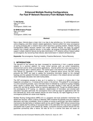 T Anji Kumar & Dr MHM Krishna Prasad
International Journal of Computer Networks (IJCN), Volume (3) : Issue (4) : 2011 196
Enhanced Multiple Routing Configurations
For Fast IP Network Recovery From Multiple Failures
T. Anji Kumar anji5678@gmail.com
Dept. of IT/ UCEV
JNTUK
Vizianagaram, 535003, India
Dr MHM Krishna Prasad krishnaprasad.mhm@gmail.com
Dept. of IT/ UCEV
JNTUK
Vizianagaram, 535003, India
Abstract
Now a days, Internet plays a major role in our day to day activities e.g., for online transactions,
online shopping, and other network related applications. Internet suffers from slow convergence
of routing protocols after a network failure which becomes a growing problem. Multiple Routing
Configurations [MRC] recovers network from single node/link failures, but does not support
network from multiple node/link failures. In this paper, we propose Enhanced MRC [EMRC], to
support multiple node/link failures during data transmission in IP networks without frequent global
re-convergence. By recovering these failures, data transmission in network will become fast.
Keywords: Re-convergence, Routing Instability, Proactive Mechanism, Failure Recovery.
1. INTRODUCTION
The demand on the Internet has been increased by transforming it from a special purpose
network to a common platform for many online services such as online transactions,
entertainment and for other e-commerce applications. Internet suffers from slow convergence of
routing protocols after a network failure. The central goal in the Internet is the ability to recover
from failures [1]. Generally in IP networks, when a node/link failure occurs, the IGP routing
protocols like OSPF are used to update the forwarding information based on the changed
topology and the updated information is distributed to all routers in the network domain and each
router individually calculates new valid routing tables.
The IGP convergence process is slow, as it is reactive i.e., it reacts to a failure after it has
happened, and global i.e., it involves all the routers in the domain. This global IP re-convergence
is a time consuming process, and a link/node failure is followed by a period of routing instability
which results in packet drop. This phenomenon has been studied in both IGP [2] and BGP
context [3], and has an adverse effect on real-time applications [4]. Though the different steps of
the convergence of IP routing, i.e., detection, dissemination of information and shortest path
calculation has been optimized, the convergence time is still too large for applications with real
time demands [5]. Since most network failures are short lived [6], too rapid triggering of the re-
convergence process can cause route flapping.
Multiple Routing Configurations [MRC] [7] is a proactive and local protection mechanism that
allows fast recovery. When a failure is detected, MRC forwards the packets over pre-configured
alternative next-hops immediately. Since no global re-routing is performed, fast failure detection
mechanisms like fast hellos or hardware alerts can be used to trigger MRC without compromising
network stability [8].The shifting of recovered traffic to the alternative link may lead to congestion
and packet loss in parts of the network [9]. Ideally, a proactive recovery scheme should not only
guarantee connectivity after a failure, but also do so in a manner that does not cause an
 