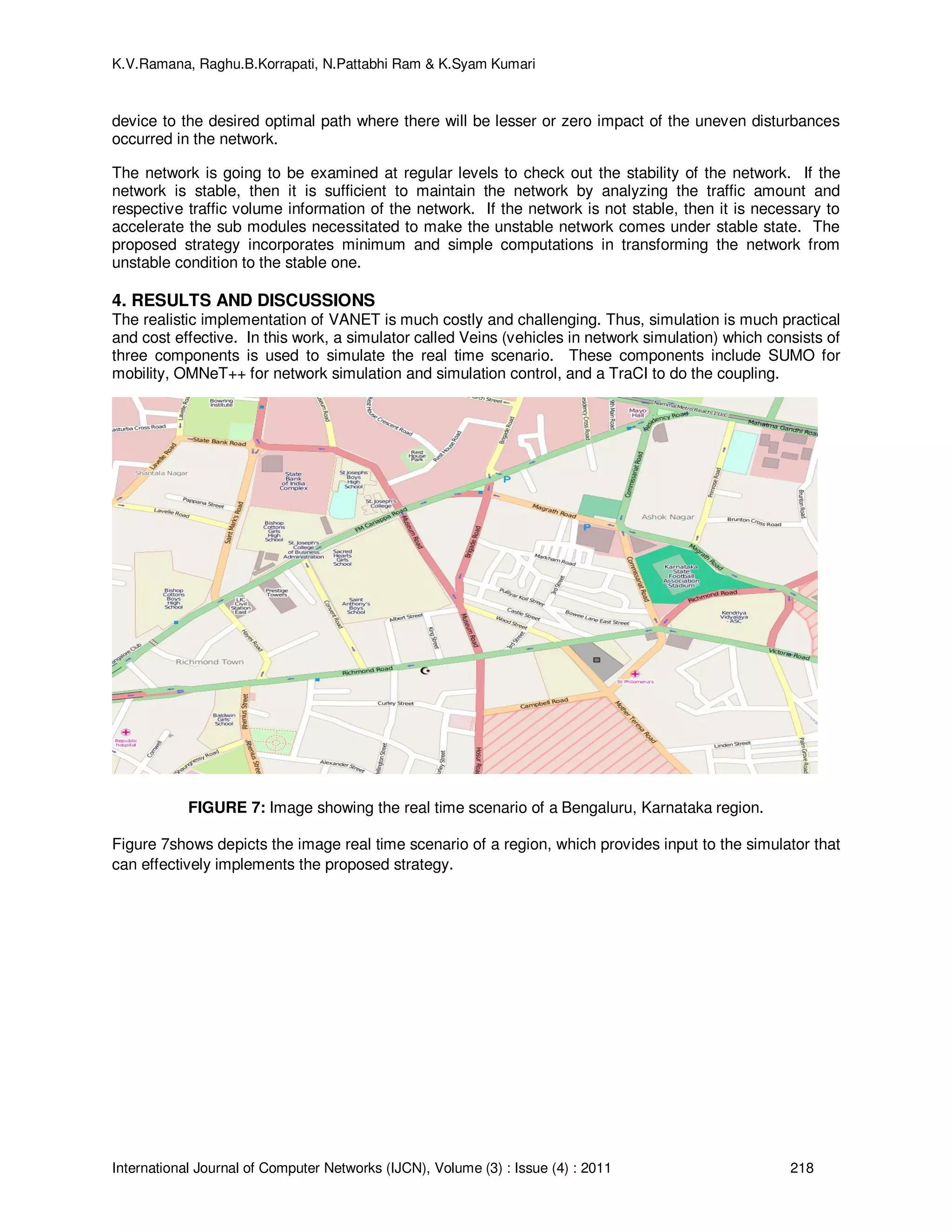 K.V.Ramana, Raghu.B.Korrapati, N.Pattabhi Ram & K.Syam Kumari
International Journal of Computer Networks (IJCN), Volume (3) : Issue (4) : 2011 218
device to the desired optimal path where there will be lesser or zero impact of the uneven disturbances
occurred in the network.
The network is going to be examined at regular levels to check out the stability of the network. If the
network is stable, then it is sufficient to maintain the network by analyzing the traffic amount and
respective traffic volume information of the network. If the network is not stable, then it is necessary to
accelerate the sub modules necessitated to make the unstable network comes under stable state. The
proposed strategy incorporates minimum and simple computations in transforming the network from
unstable condition to the stable one.
4. RESULTS AND DISCUSSIONS
The realistic implementation of VANET is much costly and challenging. Thus, simulation is much practical
and cost effective. In this work, a simulator called Veins (vehicles in network simulation) which consists of
three components is used to simulate the real time scenario. These components include SUMO for
mobility, OMNeT++ for network simulation and simulation control, and a TraCI to do the coupling.
FIGURE 7: Image showing the real time scenario of a Bengaluru, Karnataka region.
Figure 7shows depicts the image real time scenario of a region, which provides input to the simulator that
can effectively implements the proposed strategy.
 