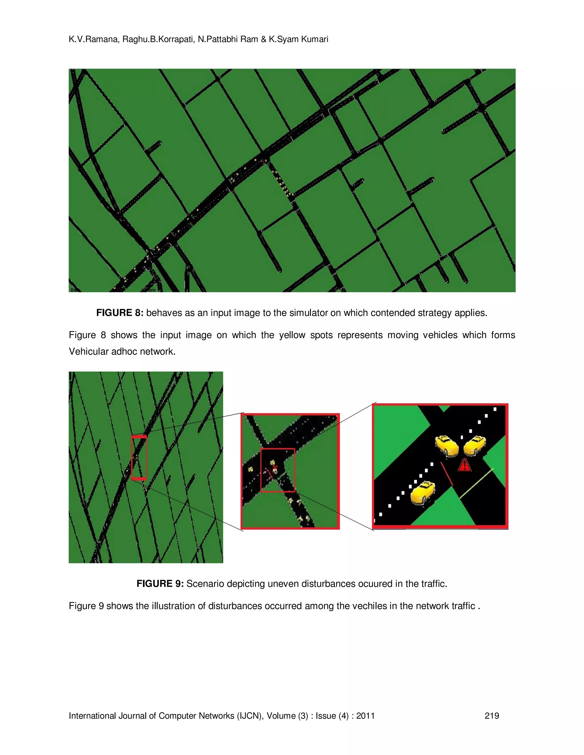 K.V.Ramana, Raghu.B.Korrapati, N.Pattabhi Ram & K.Syam Kumari
International Journal of Computer Networks (IJCN), Volume (3) : Issue (4) : 2011 219
FIGURE 8: behaves as an input image to the simulator on which contended strategy applies.
Figure 8 shows the input image on which the yellow spots represents moving vehicles which forms
Vehicular adhoc network.
FIGURE 9: Scenario depicting uneven disturbances ocuured in the traffic.
Figure 9 shows the illustration of disturbances occurred among the vechiles in the network traffic .
 