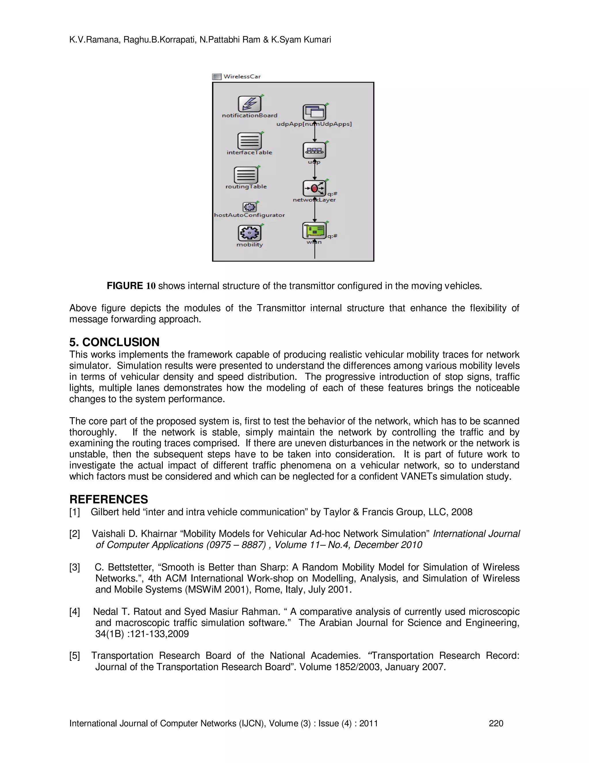 K.V.Ramana, Raghu.B.Korrapati, N.Pattabhi Ram & K.Syam Kumari
International Journal of Computer Networks (IJCN), Volume (3) : Issue (4) : 2011 220
FIGURE 10 shows internal structure of the transmittor configured in the moving vehicles.
Above figure depicts the modules of the Transmittor internal structure that enhance the flexibility of
message forwarding approach.
5. CONCLUSION
This works implements the framework capable of producing realistic vehicular mobility traces for network
simulator. Simulation results were presented to understand the differences among various mobility levels
in terms of vehicular density and speed distribution. The progressive introduction of stop signs, traffic
lights, multiple lanes demonstrates how the modeling of each of these features brings the noticeable
changes to the system performance.
The core part of the proposed system is, first to test the behavior of the network, which has to be scanned
thoroughly. If the network is stable, simply maintain the network by controlling the traffic and by
examining the routing traces comprised. If there are uneven disturbances in the network or the network is
unstable, then the subsequent steps have to be taken into consideration. It is part of future work to
investigate the actual impact of different traffic phenomena on a vehicular network, so to understand
which factors must be considered and which can be neglected for a confident VANETs simulation study.
REFERENCES
[1] Gilbert held “inter and intra vehicle communication” by Taylor & Francis Group, LLC, 2008
[2] Vaishali D. Khairnar “Mobility Models for Vehicular Ad-hoc Network Simulation” International Journal
of Computer Applications (0975 – 8887) , Volume 11– No.4, December 2010
[3] C. Bettstetter, “Smooth is Better than Sharp: A Random Mobility Model for Simulation of Wireless
Networks.”, 4th ACM International Work-shop on Modelling, Analysis, and Simulation of Wireless
and Mobile Systems (MSWiM 2001), Rome, Italy, July 2001.
[4] Nedal T. Ratout and Syed Masiur Rahman. “ A comparative analysis of currently used microscopic
and macroscopic traffic simulation software.” The Arabian Journal for Science and Engineering,
34(1B) :121-133,2009
[5] Transportation Research Board of the National Academies. “Transportation Research Record:
Journal of the Transportation Research Board”. Volume 1852/2003, January 2007.
 