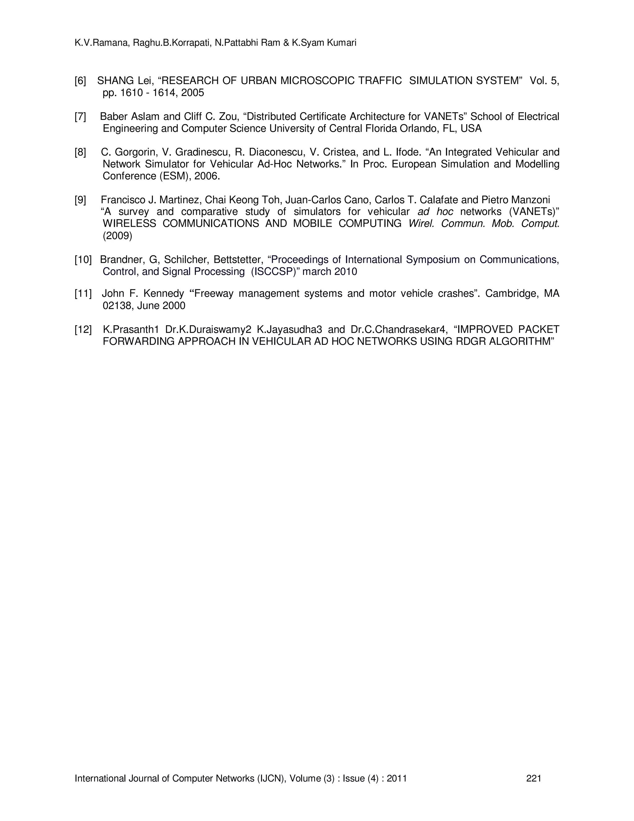 K.V.Ramana, Raghu.B.Korrapati, N.Pattabhi Ram & K.Syam Kumari
International Journal of Computer Networks (IJCN), Volume (3) : Issue (4) : 2011 221
[6] SHANG Lei, “RESEARCH OF URBAN MICROSCOPIC TRAFFIC SIMULATION SYSTEM” Vol. 5,
pp. 1610 - 1614, 2005
[7] Baber Aslam and Cliff C. Zou, “Distributed Certificate Architecture for VANETs” School of Electrical
Engineering and Computer Science University of Central Florida Orlando, FL, USA
[8] C. Gorgorin, V. Gradinescu, R. Diaconescu, V. Cristea, and L. Ifode. “An Integrated Vehicular and
Network Simulator for Vehicular Ad-Hoc Networks.” In Proc. European Simulation and Modelling
Conference (ESM), 2006.
[9] Francisco J. Martinez, Chai Keong Toh, Juan-Carlos Cano, Carlos T. Calafate and Pietro Manzoni
“A survey and comparative study of simulators for vehicular ad hoc networks (VANETs)”
WIRELESS COMMUNICATIONS AND MOBILE COMPUTING Wirel. Commun. Mob. Comput.
(2009)
[10] Brandner, G, Schilcher, Bettstetter, “Proceedings of International Symposium on Communications,
Control, and Signal Processing (ISCCSP)” march 2010
[11] John F. Kennedy “Freeway management systems and motor vehicle crashes”. Cambridge, MA
02138, June 2000
[12] K.Prasanth1 Dr.K.Duraiswamy2 K.Jayasudha3 and Dr.C.Chandrasekar4, “IMPROVED PACKET
FORWARDING APPROACH IN VEHICULAR AD HOC NETWORKS USING RDGR ALGORITHM”
 