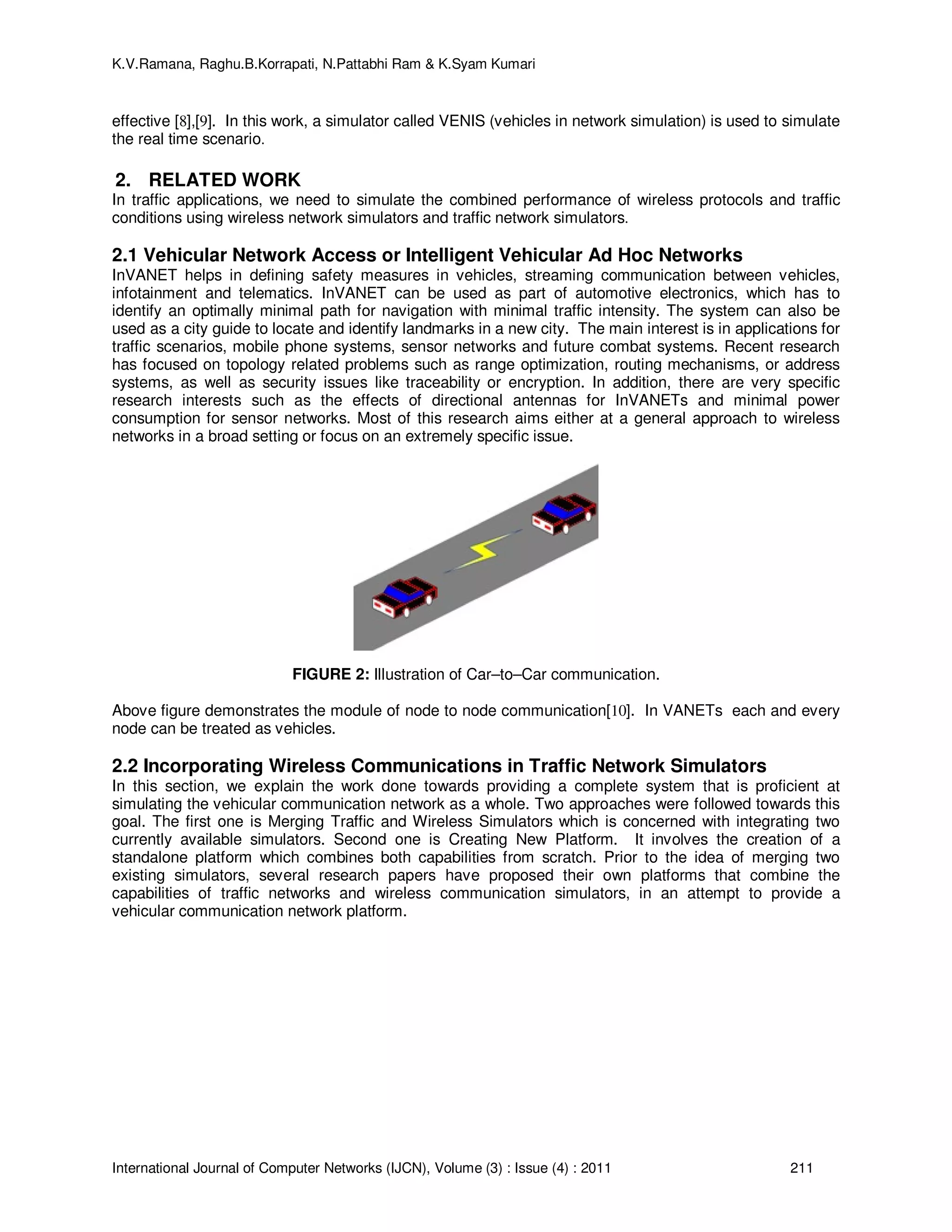 K.V.Ramana, Raghu.B.Korrapati, N.Pattabhi Ram & K.Syam Kumari
International Journal of Computer Networks (IJCN), Volume (3) : Issue (4) : 2011 211
effective [8],[9]. In this work, a simulator called VENIS (vehicles in network simulation) is used to simulate
the real time scenario.
2. RELATED WORK
In traffic applications, we need to simulate the combined performance of wireless protocols and traffic
conditions using wireless network simulators and traffic network simulators.
2.1 Vehicular Network Access or Intelligent Vehicular Ad Hoc Networks
InVANET helps in defining safety measures in vehicles, streaming communication between vehicles,
infotainment and telematics. InVANET can be used as part of automotive electronics, which has to
identify an optimally minimal path for navigation with minimal traffic intensity. The system can also be
used as a city guide to locate and identify landmarks in a new city. The main interest is in applications for
traffic scenarios, mobile phone systems, sensor networks and future combat systems. Recent research
has focused on topology related problems such as range optimization, routing mechanisms, or address
systems, as well as security issues like traceability or encryption. In addition, there are very specific
research interests such as the effects of directional antennas for InVANETs and minimal power
consumption for sensor networks. Most of this research aims either at a general approach to wireless
networks in a broad setting or focus on an extremely specific issue.
FIGURE 2: Illustration of Car–to–Car communication.
Above figure demonstrates the module of node to node communication[10]. In VANETs each and every
node can be treated as vehicles.
2.2 Incorporating Wireless Communications in Traffic Network Simulators
In this section, we explain the work done towards providing a complete system that is proficient at
simulating the vehicular communication network as a whole. Two approaches were followed towards this
goal. The first one is Merging Traffic and Wireless Simulators which is concerned with integrating two
currently available simulators. Second one is Creating New Platform. It involves the creation of a
standalone platform which combines both capabilities from scratch. Prior to the idea of merging two
existing simulators, several research papers have proposed their own platforms that combine the
capabilities of traffic networks and wireless communication simulators, in an attempt to provide a
vehicular communication network platform.
 