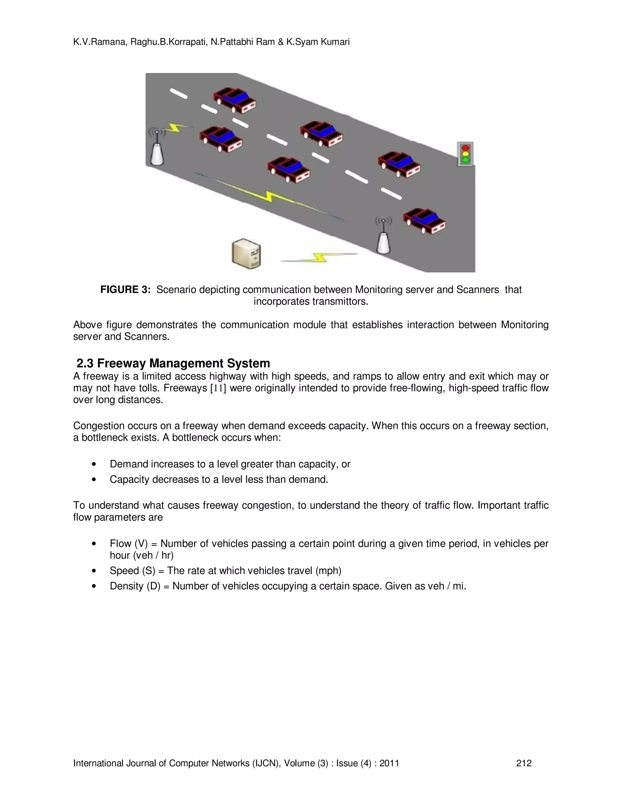 K.V.Ramana, Raghu.B.Korrapati, N.Pattabhi Ram & K.Syam Kumari
International Journal of Computer Networks (IJCN), Volume (3) : Issue (4) : 2011 212
FIGURE 3: Scenario depicting communication between Monitoring server and Scanners that
incorporates transmittors.
Above figure demonstrates the communication module that establishes interaction between Monitoring
server and Scanners.
2.3 Freeway Management System
A freeway is a limited access highway with high speeds, and ramps to allow entry and exit which may or
may not have tolls. Freeways [11] were originally intended to provide free-flowing, high-speed traffic flow
over long distances.
Congestion occurs on a freeway when demand exceeds capacity. When this occurs on a freeway section,
a bottleneck exists. A bottleneck occurs when:
• Demand increases to a level greater than capacity, or
• Capacity decreases to a level less than demand.
To understand what causes freeway congestion, to understand the theory of traffic flow. Important traffic
flow parameters are
• Flow (V) = Number of vehicles passing a certain point during a given time period, in vehicles per
hour (veh / hr)
• Speed (S) = The rate at which vehicles travel (mph)
• Density (D) = Number of vehicles occupying a certain space. Given as veh / mi.
 