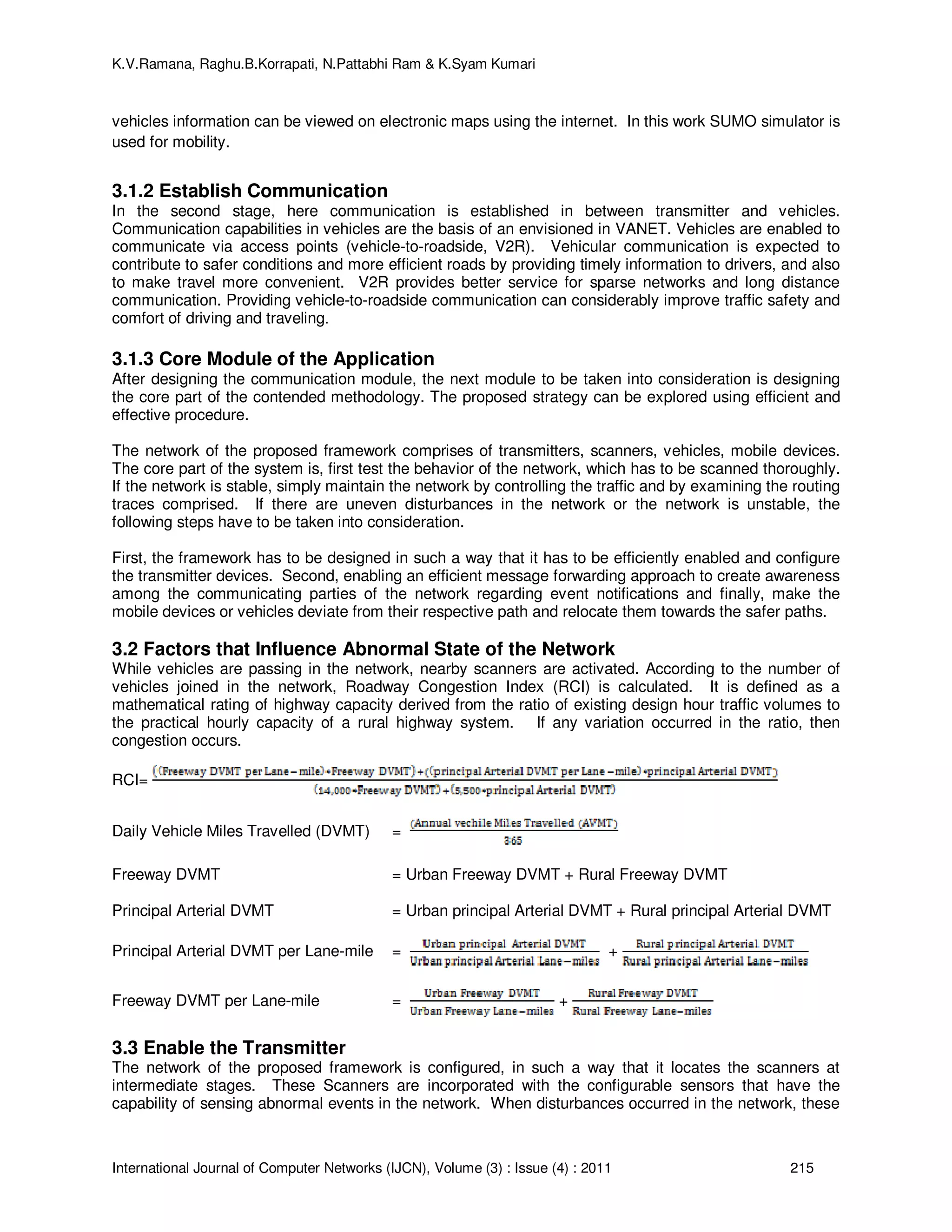 K.V.Ramana, Raghu.B.Korrapati, N.Pattabhi Ram & K.Syam Kumari
International Journal of Computer Networks (IJCN), Volume (3) : Issue (4) : 2011 215
vehicles information can be viewed on electronic maps using the internet. In this work SUMO simulator is
used for mobility.
3.1.2 Establish Communication
In the second stage, here communication is established in between transmitter and vehicles.
Communication capabilities in vehicles are the basis of an envisioned in VANET. Vehicles are enabled to
communicate via access points (vehicle-to-roadside, V2R). Vehicular communication is expected to
contribute to safer conditions and more efficient roads by providing timely information to drivers, and also
to make travel more convenient. V2R provides better service for sparse networks and long distance
communication. Providing vehicle-to-roadside communication can considerably improve traffic safety and
comfort of driving and traveling.
3.1.3 Core Module of the Application
After designing the communication module, the next module to be taken into consideration is designing
the core part of the contended methodology. The proposed strategy can be explored using efficient and
effective procedure.
The network of the proposed framework comprises of transmitters, scanners, vehicles, mobile devices.
The core part of the system is, first test the behavior of the network, which has to be scanned thoroughly.
If the network is stable, simply maintain the network by controlling the traffic and by examining the routing
traces comprised. If there are uneven disturbances in the network or the network is unstable, the
following steps have to be taken into consideration.
First, the framework has to be designed in such a way that it has to be efficiently enabled and configure
the transmitter devices. Second, enabling an efficient message forwarding approach to create awareness
among the communicating parties of the network regarding event notifications and finally, make the
mobile devices or vehicles deviate from their respective path and relocate them towards the safer paths.
3.2 Factors that Influence Abnormal State of the Network
While vehicles are passing in the network, nearby scanners are activated. According to the number of
vehicles joined in the network, Roadway Congestion Index (RCI) is calculated. It is defined as a
mathematical rating of highway capacity derived from the ratio of existing design hour traffic volumes to
the practical hourly capacity of a rural highway system. If any variation occurred in the ratio, then
congestion occurs.
RCI=
Daily Vehicle Miles Travelled (DVMT) =
Freeway DVMT = Urban Freeway DVMT + Rural Freeway DVMT
Principal Arterial DVMT = Urban principal Arterial DVMT + Rural principal Arterial DVMT
Principal Arterial DVMT per Lane-mile = +
Freeway DVMT per Lane-mile = +
3.3 Enable the Transmitter
The network of the proposed framework is configured, in such a way that it locates the scanners at
intermediate stages. These Scanners are incorporated with the configurable sensors that have the
capability of sensing abnormal events in the network. When disturbances occurred in the network, these
 