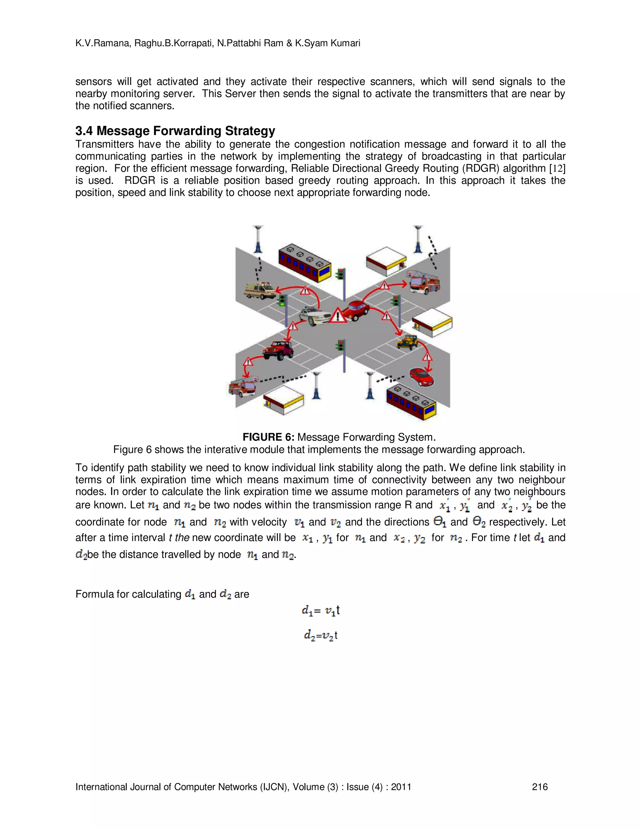 K.V.Ramana, Raghu.B.Korrapati, N.Pattabhi Ram & K.Syam Kumari
International Journal of Computer Networks (IJCN), Volume (3) : Issue (4) : 2011 216
sensors will get activated and they activate their respective scanners, which will send signals to the
nearby monitoring server. This Server then sends the signal to activate the transmitters that are near by
the notified scanners.
3.4 Message Forwarding Strategy
Transmitters have the ability to generate the congestion notification message and forward it to all the
communicating parties in the network by implementing the strategy of broadcasting in that particular
region. For the efficient message forwarding, Reliable Directional Greedy Routing (RDGR) algorithm [12]
is used. RDGR is a reliable position based greedy routing approach. In this approach it takes the
position, speed and link stability to choose next appropriate forwarding node.
FIGURE 6: Message Forwarding System.
Figure 6 shows the interative module that implements the message forwarding approach.
To identify path stability we need to know individual link stability along the path. We define link stability in
terms of link expiration time which means maximum time of connectivity between any two neighbour
nodes. In order to calculate the link expiration time we assume motion parameters of any two neighbours
are known. Let and be two nodes within the transmission range R and , and , be the
coordinate for node and with velocity and and the directions and respectively. Let
after a time interval t the new coordinate will be , for and , for . For time t let and
be the distance travelled by node and .
Formula for calculating and are
= t
= t
 