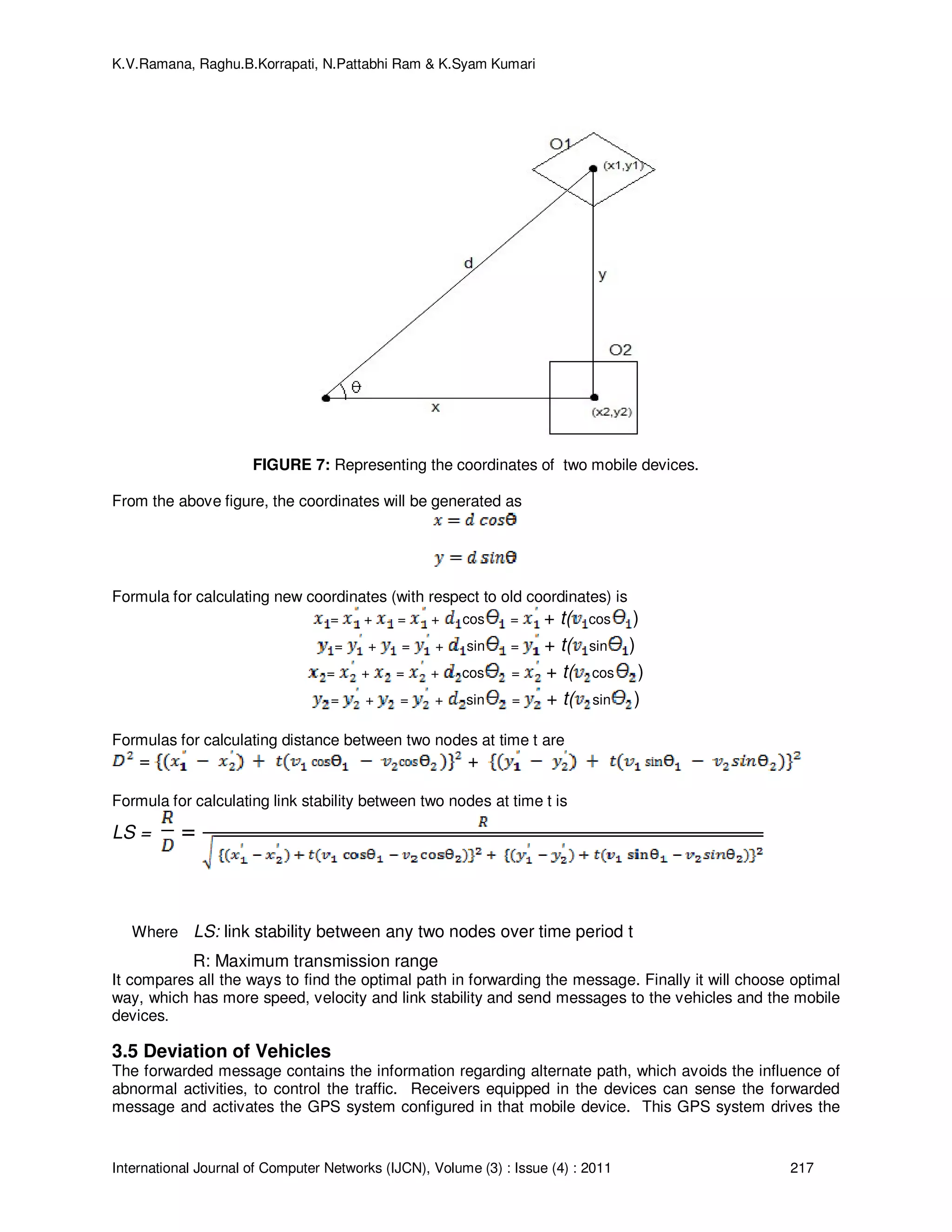 K.V.Ramana, Raghu.B.Korrapati, N.Pattabhi Ram & K.Syam Kumari
International Journal of Computer Networks (IJCN), Volume (3) : Issue (4) : 2011 217
FIGURE 7: Representing the coordinates of two mobile devices.
From the above figure, the coordinates will be generated as
Formula for calculating new coordinates (with respect to old coordinates) is
= + = + cos = + t( cos )
= + = + sin = + t( sin )
= + = + cos = + t( cos )
= + = + sin = + t( sin )
Formulas for calculating distance between two nodes at time t are
= +
Formula for calculating link stability between two nodes at time t is
LS = =
Where LS: link stability between any two nodes over time period t
R: Maximum transmission range
It compares all the ways to find the optimal path in forwarding the message. Finally it will choose optimal
way, which has more speed, velocity and link stability and send messages to the vehicles and the mobile
devices.
3.5 Deviation of Vehicles
The forwarded message contains the information regarding alternate path, which avoids the influence of
abnormal activities, to control the traffic. Receivers equipped in the devices can sense the forwarded
message and activates the GPS system configured in that mobile device. This GPS system drives the
 