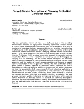 Q. Duan & E. Lu
International Journal of Computer Networks (IJCN) Volume (1): Issue (1) 46
Network Service Description and Discovery for the Next
Generation Internet
Qiang Duan qduan@psu.edu
Information Science and Technology Department
The Pennsylvania State University Abington College
Abington, PA 19001, USA
Enyue Lu ealu@salisbury.edu
Mathematics and Computer Science Department
Salisbury University
Salisbury, MD, 21801, USA
Abstract
The next generation Internet will face new challenges due to the coexisting
heterogeneous networks and highly diverse networking applications. Therefore how to
coordinate heterogeneous networking systems to support a wide spectrum of application
requirements becomes a significant research problem. A key to solving this problem lies
in effective and flexible collaborations among heterogeneous networking systems and
interactions between applications and the underlying networks. Network virtualization
plays a crucial role in enabling such collaborations and interactions, and the Service-
Oriented Architecture (SOA) provides a promising approach to supporting network
virtualization. Network service description and discovery are key technologies for
applying SOA in networking, and the current service description and discovery
technologies must be evolved to meet the special requirements of future Internet. In this
paper, we study the problem of network service description and discovery to support
network virtualization in the next generation Internet. The main contributions of this
paper include a general approach to describing service capabilities of various
heterogeneous networking systems, a technology to discover and select the network
services that guarantee the QoS requirements of different networking applications, a
general profile for specifying networking demands of various applications, a scheme of
network resource allocation for QoS provisioning, and a system structure for realizing
the network description, discovery, and resource allocation technologies. We also
propose information update mechanisms for improving performance of the network
service description and discovery system. The approach and technology developed in
this paper are general and independent of network architectures and implementations;
thus are applicable to the heterogeneous networking systems in the next generation
Internet.
Keywords: SOA, Internet, network virtualization, service description, service discovery, QoS.
 