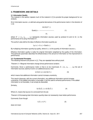 A Kazmierczak
International Journal of Computer Networks (IJCN), Volume (3) : Issue (5) : 2011 257
3. FRAMEWORK AND DETAILS
3.1 Information Quality
The material in this section repeats much of the material in [1] to provide the proper background for our
analysis.
IQ of information source xi is defined using partial derivatives of the performance metric in the direction of
xi as:
∂U( Q( X
+
) )
Qual(xi) = ----------------------------- (1)
∂xi
where X+
= { x1, x2, . . . xn} represents information sources used by protocol Q and U( Q ) is the
performance of Q using information X+
.
The author’s also define the idea of effective information quantity as:
Ieff( xi ) = I( xi ) × Qual( xi ) (2)
By multiplying information quantity by quality, where I( xi ) is the quantity of information source xi.
Effective information quality is really the original information weighted by the quality of the information.
This particular parameter describes the effectiveness of the amount of information on the improvement in
performance.
3.2 Fundamental Principles
The following theorems are proven in [1]. They are repeated here without proof.
Theorem 3.1: Marginal information change drives performance variation.
Comments: Given a performance metric U that is to be maximized, Z = {z1, z2, . . . zN} the set of
information sources used by Q and x an additional source, then
U( Q( Z, x) ) ≥U( Q( Z ) ) (3)
which means that additional information cannot increase uncertainty.
This result is because, with the current information, any additional information cannot increase
uncertainty. If the added information is favorable, it can be used to enhance performance. If the added
information is not favorable, it can simply be discarded.
Similarly,
U( Q (Z-i ) ) ≤ U( Q( Z ) ) (4)
Where Z-I means that source Zi is removed from the set.
Theorem 3.2:Increasing total information quantity does not necessarily mean better performance.
Comments: Even though
I( Z ) > I( Y ) (5)
does not mean
 