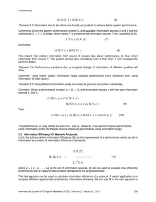 A Kazmierczak
International Journal of Computer Networks (IJCN), Volume (3) : Issue (5) : 2011 258
U( Q( Z ) ) > U( Q( Y ) ) (6)
Theorem 3.3: Information should be utilized as directly as possible to achieve better system performance.
Comments: Given the system performance function U, and available information sources X and Y and the
relationship X -> Y -> U exists, which means Y is a more direct information source. Then, according to [9]
I( Y; U ) ≥ I( X: U ) (7)
and further
U( Q( Y ) ) ≥ U( Q( X ) ) (8)
This means that indirect information from source X reveals less about performance, U, than direct
information from source Y. The system senses less uncertainty from X than from Y and consequently
performs better.
Theorem 3.4: Performance variations due to marginal change of information of different qualities will
differ.
Comment: Using higher quality information helps increase performance more effectively than using
information of lower quality.
Theorem 3.5: Using different information jointly is at least as good as using them individually.
Comment: Given a performance function U = U1 + U2 and information source x with two sub-information
sources x1 and x2
U1( Q( x1, x2 ) ≥ U1( Q ( x1 ) )
U2( Q ( x1, x2 ) ≥ U2( Q ( x2 ) ) (9)
Then
U1( Q( x1, x2 ) + U2( Q( x1 ) ≥ U1(Q( x1 ) ) + U2( Q ( x2 ) ) (10)
The performance, U, may not be the sum of U1 and U2. However, if we want to improve performance,
using information jointly contributes more to improving performance using information singly.
3.3 Information Efficiency Of Network Protocols
In [1], the authors define Information Efficiency (IE) as the improvement of a performance metric per bit of
information as a metric of information efficiency of protocols:
U( Q ( Z )
IE( Q( Z ) ) = -------------------- (11)
∑i=1
N
I( zi)
where Z = { z1, z2, . . . zN} is the set of information sources. IE can be used to evaluate how efficiently
performance with an opportunistic protocol compared to the original protocol.
This last equation can be used to calculate information efficiency of a protocol. A useful application is to
compare different opportunistic protocols for information efficiency. We can use IE in the next equation to
 