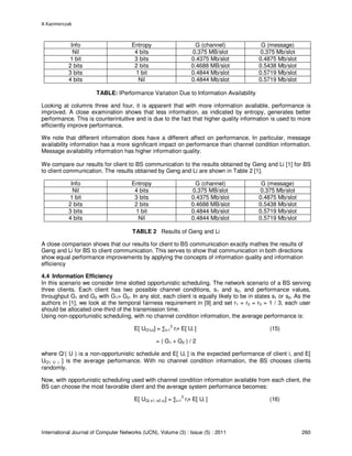 A Kazmierczak
International Journal of Computer Networks (IJCN), Volume (3) : Issue (5) : 2011 260
Info Entropy G (channel) G (message)
Nil 4 bits 0.375 MB/slot 0.375 Mb/slot
1 bit 3 bits 0.4375 Mb/slot 0.4875 Mb/slot
2 bits 2 bits 0.4688 MB/slot 0.5438 Mb/slot
3 bits 1 bit 0.4844 Mb/slot 0.5719 Mb/slot
4 bits Nil 0.4844 Mb/slot 0.5719 Mb/slot
TABLE: IPerformance Variation Due to Information Availability
Looking at columns three and four, it is apparent that with more information available, performance is
improved. A close examination shows that less information, as indicated by entropy, generates better
performance. This is counterintuitive and is due to the fact that higher quality information is used to more
efficiently improve performance.
We note that different information does have a different affect on performance, In particular, message
availability information has a more significant impact on performance than channel condition information.
Message availability information has higher information quality.
We compare our results for client to BS communication to the results obtained by Geng and Li [1] for BS
to client communication. The results obtained by Geng and Li are shown in Table 2 [1].
Info Entropy G (channel) G (message)
Nil 4 bits 0.375 MB/slot 0.375 Mb/slot
1 bit 3 bits 0.4375 Mb/slot 0.4875 Mb/slot
2 bits 2 bits 0.4688 MB/slot 0.5438 Mb/slot
3 bits 1 bit 0.4844 Mb/slot 0.5719 Mb/slot
4 bits Nil 0.4844 Mb/slot 0.5719 Mb/slot
TABLE 2 Results of Geng and Li
A close comparison shows that our results for client to BS communication exactly mathes the results of
Geng and Li for BS to client communication. This serves to show that communication in both directions
show equal performance improvements by applying the concepts of information quality and information
efficiency
4.4 Information Efficiency
In this scenario we consider time slotted opportunistic scheduling. The network scenario of a BS serving
three clients. Each client has two possible channel conditions, s1 and s2, and performance values,
throughput G1 and G2 with G1> G2. In any slot, each client is equally likely to be in states s1 or s2. As the
authors in [1], we look at the temporal fairness requirement in [9] and set r1 = r2 = r3 = 1 / 3, each user
should be allocated one-third of the transmission time.
Using non-opportunistic scheduling, with no channel condition information, the average performance is:
E[ UQ’(u)] = ∑i=1
3
ri× E[ Ui ] (15)
= ( G1 + G2 ) / 2
where Q’( U ) is a non-opportunistic schedule and E[ Ui ] is the expected performance of client i, and E[
UQ’( U ) ] is the average performance. With no channel condition information, the BS chooses clients
randomly.
Now, with opportunistic scheduling used with channel condition information available from each client, the
BS can choose the most favorable client and the average system performance becomes:
E[ UQ( s1, s2 u)] = ∑i=1
3
ri× E[ Ui ] (16)
 