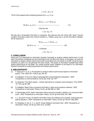 A Kazmierczak
International Journal of Computer Networks (IJCN), Volume (3) : Issue (5) : 2011 261
= ( 7 G1 + G2 ) / 8
The IE of the opportunistic scheduling protocol Q( s1, s2, U ) is:
E[ UQ( s1, s2, U) ] – E[ UQ’(U)]
IE( Q( s1, s2, U ) ) = ------------------------------------------ (17)
3 bits per slot
= ( G1– G2 ) / 8
We also ask if all possible information is necessary. We presume that only clients with “good” channel
condition information report their channel condition s1. Indeed, using only s1 as the information available,
the IE improves to:
E[ UQ( s1, s2, U ) ] – E[ UQ’( U ) ]
IE( Q( s1, U ) = ---------------------------------------- (18)
1.5 bits/slot
= ( G1– G2 ) / 4
5. CONCLUSION
Geng and Li [1] presented an information theoretic framework to analyze network performance. In that
work, the authors considered only the transmission from the BS to the clients. In this paper, we used the
framework to analyze network performance when transmitting from the clients to the BS. Using the same
scenarios as used in [1], we generate the same results. The quality of information available does affect
system performance for the better. Our results provide further validation to the theory of an information
theoretic framework for analyzing protocols and network performance.
6. BIBLIOGRAPHY
[1] Y. Geng and V. O. K. Li.“A framework to analyze network performance based on information
quality”, Proc. IEEE ICC ‘10,2010, pp 148-152
[2] R. Gallagher.“A minimum delay routing algorithm using distributed computation”, IEEE
Transactions on Communications, Vol 25, pp 73-85, Jan 1977
[3] N. Abramson.“The Aloha system – another alternative for computer communications”, Proc AFIPS
’70, 1970, pp 281-285
[4] R. Gallagher.“Basic limits on protocol information in data communications networks”, IEEE
Transactions on Information Theory, Vol 22, pp 385-398 Jul 1996
[5] A. Ephremides and B. Hajek.“Information theory and communication networks: an unconsummated
union”, IEEE Transactions on Information Theory, Vol 44, pp 2416-2434, Oct 1988
[6] L.-L. Xie and P. Kumar.“A network information theory for wireless communication: scaling laws and
optimal operation”, IEEE Transactions on Information Theory, Vol 50, pp 748-767, May 2004
[7] R. Ahlswede, N. Cai, S.-Y. Li, and R. Yeung.“Network information flow”, IEEE Transactions on
Information Theory, Vol 46, pp 1204-1216, Jul 2000
 