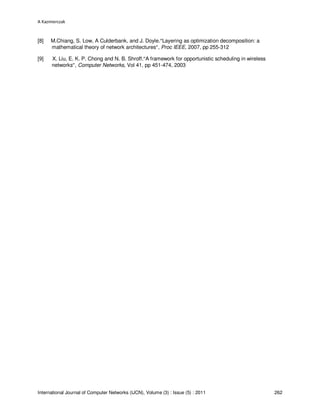 A Kazmierczak
International Journal of Computer Networks (IJCN), Volume (3) : Issue (5) : 2011 262
[8] M.Chiang, S. Low, A Culderbank, and J. Doyle.“Layering as optimization decomposition: a
mathematical theory of network architectures”, Proc IEEE, 2007, pp 255-312
[9] X. Liu, E. K. P. Chong and N. B. Shroff.“A framework for opportunistic scheduling in wireless
networks”, Computer Networks, Vol 41, pp 451-474, 2003
 