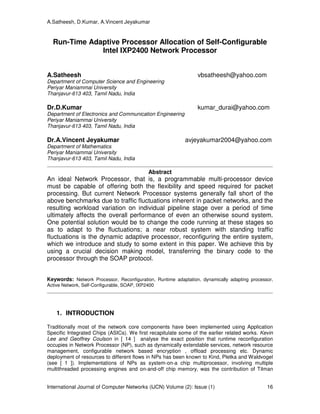 A.Satheesh, D.Kumar, A.Vincent Jeyakumar
International Journal of Computer Networks (IJCN) Volume (2): Issue (1) 16
Run-Time Adaptive Processor Allocation of Self-Configurable
Intel IXP2400 Network Processor
A.Satheesh vbsatheesh@yahoo.com
Department of Computer Science and Engineering
Periyar Maniammai University
Thanjavur-613 403, Tamil Nadu, India
Dr.D.Kumar kumar_durai@yahoo.com
Department of Electronics and Communication Engineering
Periyar Maniammai University
Thanjavur-613 403, Tamil Nadu, India
Dr.A.Vincent Jeyakumar avjeyakumar2004@yahoo.com
Department of Mathematics
Periyar Maniammai University
Thanjavur-613 403, Tamil Nadu, India
Abstract
An ideal Network Processor, that is, a programmable multi-processor device
must be capable of offering both the flexibility and speed required for packet
processing. But current Network Processor systems generally fall short of the
above benchmarks due to traffic fluctuations inherent in packet networks, and the
resulting workload variation on individual pipeline stage over a period of time
ultimately affects the overall performance of even an otherwise sound system.
One potential solution would be to change the code running at these stages so
as to adapt to the fluctuations; a near robust system with standing traffic
fluctuations is the dynamic adaptive processor, reconfiguring the entire system,
which we introduce and study to some extent in this paper. We achieve this by
using a crucial decision making model, transferring the binary code to the
processor through the SOAP protocol.
Keywords: Network Processor, Reconfiguration, Runtime adaptation, dynamically adapting processor,
Active Network, Self-Configurable, SOAP, IXP2400
1. INTRODUCTION
Traditionally most of the network core components have been implemented using Application
Specific Integrated Chips (ASICs). We first recapitulate some of the earlier related works. Kevin
Lee and Geoffrey Coulson in [ 14 ] analyse the exact position that runtime reconfiguration
occupies in Network Processor (NP), such as dynamically extendable services, network resource
management, configurable network based encryption , offload processing etc. Dynamic
deployment of resources to different flows in NPs has been known to Kind, Pletka and Waldvogel
(see [ 1 ]). Implementations of NPs as system-on-a chip multiprocessor, involving multiple
multithreaded processing engines and on-and-off chip memory, was the contribution of Tilman
 