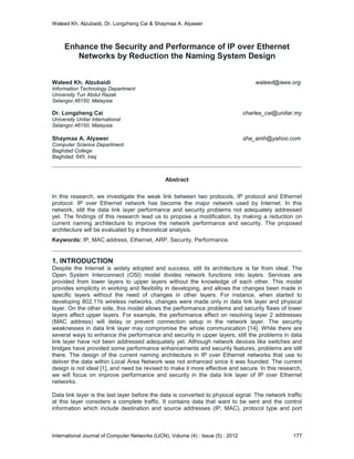 Waleed Kh. Alzubaidi, Dr. Longzheng Cai & Shaymaa A. Alyawer
Enhance the Security and Performance of IP over Ethernet
Networks by Reduction the Naming System Design
Waleed Kh. Alzubaidi waleed@ieee.org
Information Technology Department
University Tun Abdul Razak
Selangor,46150, Malaysia
Dr. Longzheng Cai charles_cai@unitar.my
University Unitar International
Selangor,46150, Malaysia
Shaymaa A. Alyawer sha_amh@yahoo.com
Computer Science Department
Baghdad College
Baghdad, 645, Iraq
Abstract
In this research, we investigate the weak link between two protocols, IP protocol and Ethernet
protocol. IP over Ethernet network has become the major network used by Internet. In this
network, still the data link layer performance and security problems not adequately addressed
yet. The findings of this research lead us to propose a modification, by making a reduction on
current naming architecture to improve the network performance and security. The proposed
architecture will be evaluated by a theoretical analysis.
Keywords: IP, MAC address, Ethernet, ARP, Security, Performance.
1. INTRODUCTION
Despite the Internet is widely adopted and success, still its architecture is far from ideal. The
Open System Interconnect (OSI) model divides network functions into layers. Services are
provided from lower layers to upper layers without the knowledge of each other. This model
provides simplicity in working and flexibility in developing, and allows the changes been made in
specific layers without the need of changes in other layers. For instance, when started to
developing 802.11b wireless networks, changes were made only in data link layer and physical
layer. On the other side, this model allows the performance problems and security flaws of lower
layers affect upper layers. For example, the performance effect on resolving layer 2 addresses
(MAC address) will delay or prevent connection setup in the network layer. The security
weaknesses in data link layer may compromise the whole communication [14]. While there are
several ways to enhance the performance and security in upper layers, still the problems in data
link layer have not been addressed adequately yet. Although network devices like switches and
bridges have provided some performance enhancements and security features, problems are still
there. The design of the current naming architecture in IP over Ethernet networks that use to
deliver the data within Local Area Network was not enhanced since it was founded. The current
design is not ideal [1], and need be revised to make it more effective and secure. In this research,
we will focus on improve performance and security in the data link layer of IP over Ethernet
networks.
Data link layer is the last layer before the data is converted to physical signal. The network traffic
at this layer considers a complete traffic. It contains data that want to be sent and the control
information which include destination and source addresses (IP, MAC), protocol type and port
International Journal of Computer Networks (IJCN), Volume (4) : Issue (5) : 2012 177
 