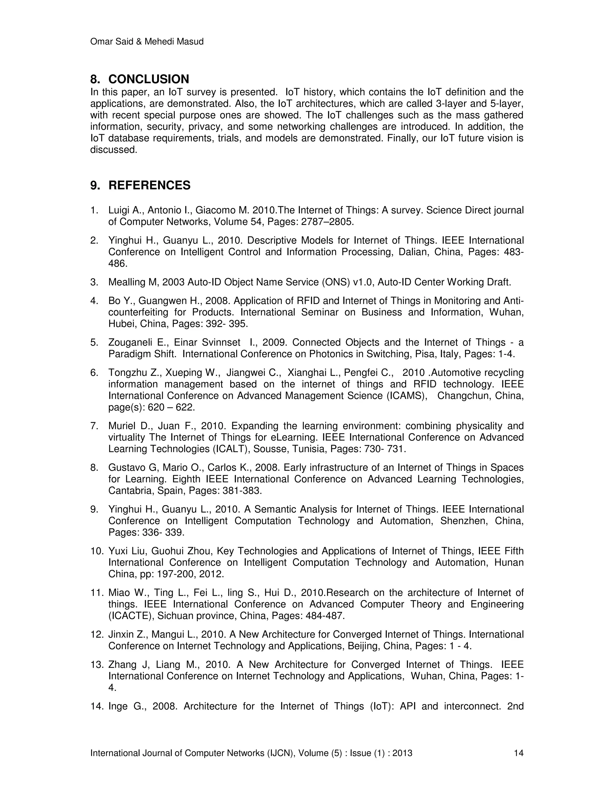 Omar Said & Mehedi Masud
International Journal of Computer Networks (IJCN), Volume (5) : Issue (1) : 2013 14
8. CONCLUSION
In this paper, an IoT survey is presented. IoT history, which contains the IoT definition and the
applications, are demonstrated. Also, the IoT architectures, which are called 3-layer and 5-layer,
with recent special purpose ones are showed. The IoT challenges such as the mass gathered
information, security, privacy, and some networking challenges are introduced. In addition, the
IoT database requirements, trials, and models are demonstrated. Finally, our IoT future vision is
discussed.
9. REFERENCES
1. Luigi A., Antonio I., Giacomo M. 2010.The Internet of Things: A survey. Science Direct journal
of Computer Networks, Volume 54, Pages: 2787–2805.
2. Yinghui H., Guanyu L., 2010. Descriptive Models for Internet of Things. IEEE International
Conference on Intelligent Control and Information Processing, Dalian, China, Pages: 483-
486.
3. Mealling M, 2003 Auto-ID Object Name Service (ONS) v1.0, Auto-ID Center Working Draft.
4. Bo Y., Guangwen H., 2008. Application of RFID and Internet of Things in Monitoring and Anti-
counterfeiting for Products. International Seminar on Business and Information, Wuhan,
Hubei, China, Pages: 392- 395.
5. Zouganeli E., Einar Svinnset I., 2009. Connected Objects and the Internet of Things - a
Paradigm Shift. International Conference on Photonics in Switching, Pisa, Italy, Pages: 1-4.
6. Tongzhu Z., Xueping W., Jiangwei C., Xianghai L., Pengfei C., 2010 .Automotive recycling
information management based on the internet of things and RFID technology. IEEE
International Conference on Advanced Management Science (ICAMS), Changchun, China,
page(s): 620 – 622.
7. Muriel D., Juan F., 2010. Expanding the learning environment: combining physicality and
virtuality The Internet of Things for eLearning. IEEE International Conference on Advanced
Learning Technologies (ICALT), Sousse, Tunisia, Pages: 730- 731.
8. Gustavo G, Mario O., Carlos K., 2008. Early infrastructure of an Internet of Things in Spaces
for Learning. Eighth IEEE International Conference on Advanced Learning Technologies,
Cantabria, Spain, Pages: 381-383.
9. Yinghui H., Guanyu L., 2010. A Semantic Analysis for Internet of Things. IEEE International
Conference on Intelligent Computation Technology and Automation, Shenzhen, China,
Pages: 336- 339.
10. Yuxi Liu, Guohui Zhou, Key Technologies and Applications of Internet of Things, IEEE Fifth
International Conference on Intelligent Computation Technology and Automation, Hunan
China, pp: 197-200, 2012.
11. Miao W., Ting L., Fei L., ling S., Hui D., 2010.Research on the architecture of Internet of
things. IEEE International Conference on Advanced Computer Theory and Engineering
(ICACTE), Sichuan province, China, Pages: 484-487.
12. Jinxin Z., Mangui L., 2010. A New Architecture for Converged Internet of Things. International
Conference on Internet Technology and Applications, Beijing, China, Pages: 1 - 4.
13. Zhang J, Liang M., 2010. A New Architecture for Converged Internet of Things. IEEE
International Conference on Internet Technology and Applications, Wuhan, China, Pages: 1-
4.
14. Inge G., 2008. Architecture for the Internet of Things (IoT): API and interconnect. 2nd
 