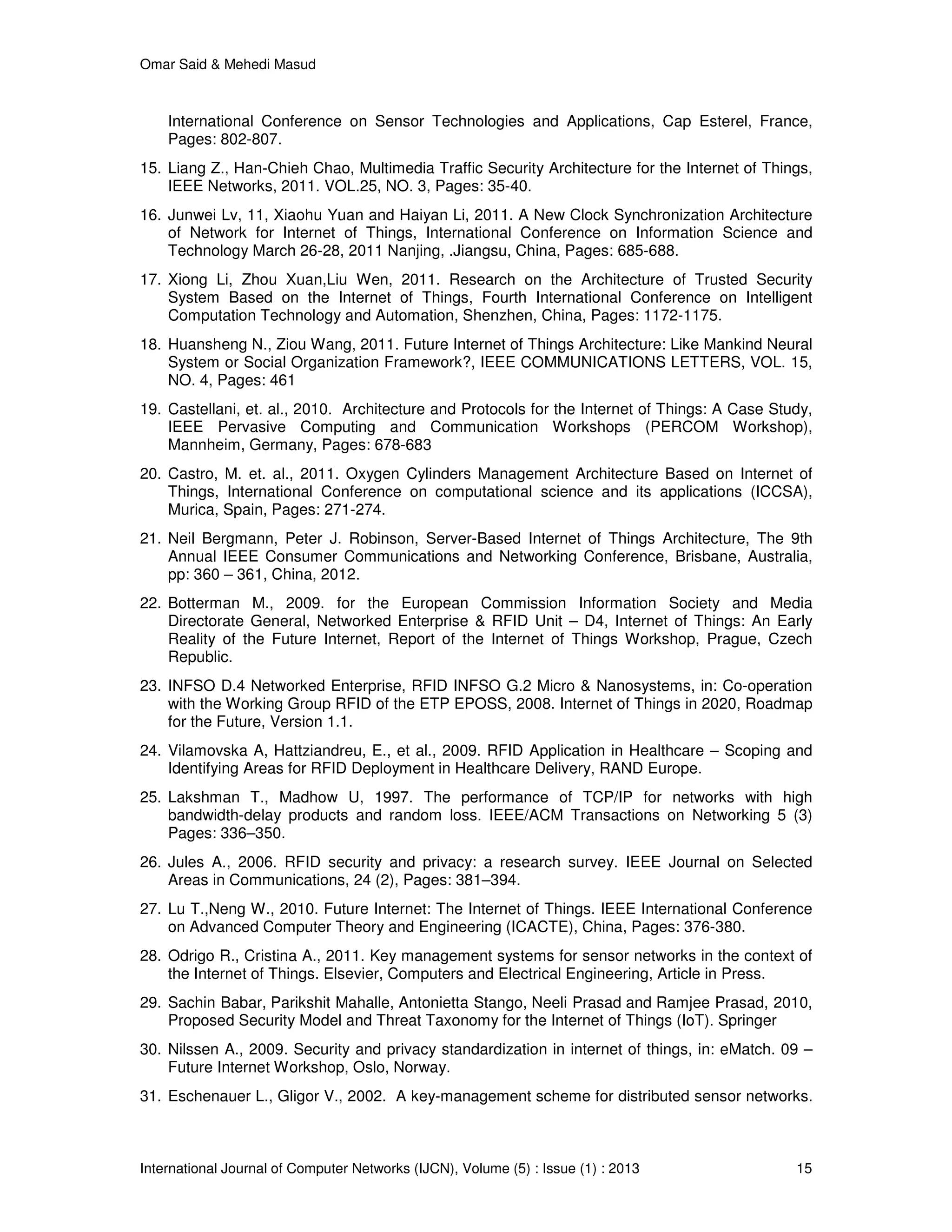 Omar Said & Mehedi Masud
International Journal of Computer Networks (IJCN), Volume (5) : Issue (1) : 2013 15
International Conference on Sensor Technologies and Applications, Cap Esterel, France,
Pages: 802-807.
15. Liang Z., Han-Chieh Chao, Multimedia Traffic Security Architecture for the Internet of Things,
IEEE Networks, 2011. VOL.25, NO. 3, Pages: 35-40.
16. Junwei Lv, 11, Xiaohu Yuan and Haiyan Li, 2011. A New Clock Synchronization Architecture
of Network for Internet of Things, International Conference on Information Science and
Technology March 26-28, 2011 Nanjing, .Jiangsu, China, Pages: 685-688.
17. Xiong Li, Zhou Xuan,Liu Wen, 2011. Research on the Architecture of Trusted Security
System Based on the Internet of Things, Fourth International Conference on Intelligent
Computation Technology and Automation, Shenzhen, China, Pages: 1172-1175.
18. Huansheng N., Ziou Wang, 2011. Future Internet of Things Architecture: Like Mankind Neural
System or Social Organization Framework?, IEEE COMMUNICATIONS LETTERS, VOL. 15,
NO. 4, Pages: 461
19. Castellani, et. al., 2010. Architecture and Protocols for the Internet of Things: A Case Study,
IEEE Pervasive Computing and Communication Workshops (PERCOM Workshop),
Mannheim, Germany, Pages: 678-683
20. Castro, M. et. al., 2011. Oxygen Cylinders Management Architecture Based on Internet of
Things, International Conference on computational science and its applications (ICCSA),
Murica, Spain, Pages: 271-274.
21. Neil Bergmann, Peter J. Robinson, Server-Based Internet of Things Architecture, The 9th
Annual IEEE Consumer Communications and Networking Conference, Brisbane, Australia,
pp: 360 – 361, China, 2012.
22. Botterman M., 2009. for the European Commission Information Society and Media
Directorate General, Networked Enterprise & RFID Unit – D4, Internet of Things: An Early
Reality of the Future Internet, Report of the Internet of Things Workshop, Prague, Czech
Republic.
23. INFSO D.4 Networked Enterprise, RFID INFSO G.2 Micro & Nanosystems, in: Co-operation
with the Working Group RFID of the ETP EPOSS, 2008. Internet of Things in 2020, Roadmap
for the Future, Version 1.1.
24. Vilamovska A, Hattziandreu, E., et al., 2009. RFID Application in Healthcare – Scoping and
Identifying Areas for RFID Deployment in Healthcare Delivery, RAND Europe.
25. Lakshman T., Madhow U, 1997. The performance of TCP/IP for networks with high
bandwidth-delay products and random loss. IEEE/ACM Transactions on Networking 5 (3)
Pages: 336–350.
26. Jules A., 2006. RFID security and privacy: a research survey. IEEE Journal on Selected
Areas in Communications, 24 (2), Pages: 381–394.
27. Lu T.,Neng W., 2010. Future Internet: The Internet of Things. IEEE International Conference
on Advanced Computer Theory and Engineering (ICACTE), China, Pages: 376-380.
28. Odrigo R., Cristina A., 2011. Key management systems for sensor networks in the context of
the Internet of Things. Elsevier, Computers and Electrical Engineering, Article in Press.
29. Sachin Babar, Parikshit Mahalle, Antonietta Stango, Neeli Prasad and Ramjee Prasad, 2010,
Proposed Security Model and Threat Taxonomy for the Internet of Things (IoT). Springer
30. Nilssen A., 2009. Security and privacy standardization in internet of things, in: eMatch. 09 –
Future Internet Workshop, Oslo, Norway.
31. Eschenauer L., Gligor V., 2002. A key-management scheme for distributed sensor networks.
 