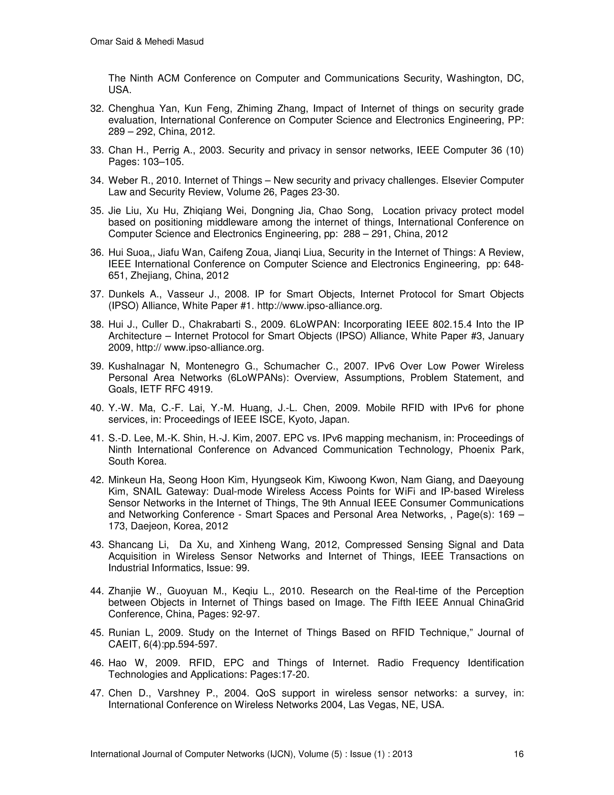 Omar Said & Mehedi Masud
International Journal of Computer Networks (IJCN), Volume (5) : Issue (1) : 2013 16
The Ninth ACM Conference on Computer and Communications Security, Washington, DC,
USA.
32. Chenghua Yan, Kun Feng, Zhiming Zhang, Impact of Internet of things on security grade
evaluation, International Conference on Computer Science and Electronics Engineering, PP:
289 – 292, China, 2012.
33. Chan H., Perrig A., 2003. Security and privacy in sensor networks, IEEE Computer 36 (10)
Pages: 103–105.
34. Weber R., 2010. Internet of Things – New security and privacy challenges. Elsevier Computer
Law and Security Review, Volume 26, Pages 23-30.
35. Jie Liu, Xu Hu, Zhiqiang Wei, Dongning Jia, Chao Song, Location privacy protect model
based on positioning middleware among the internet of things, International Conference on
Computer Science and Electronics Engineering, pp: 288 – 291, China, 2012
36. Hui Suoa,, Jiafu Wan, Caifeng Zoua, Jianqi Liua, Security in the Internet of Things: A Review,
IEEE International Conference on Computer Science and Electronics Engineering, pp: 648-
651, Zhejiang, China, 2012
37. Dunkels A., Vasseur J., 2008. IP for Smart Objects, Internet Protocol for Smart Objects
(IPSO) Alliance, White Paper #1. http://www.ipso-alliance.org.
38. Hui J., Culler D., Chakrabarti S., 2009. 6LoWPAN: Incorporating IEEE 802.15.4 Into the IP
Architecture – Internet Protocol for Smart Objects (IPSO) Alliance, White Paper #3, January
2009, http:// www.ipso-alliance.org.
39. Kushalnagar N, Montenegro G., Schumacher C., 2007. IPv6 Over Low Power Wireless
Personal Area Networks (6LoWPANs): Overview, Assumptions, Problem Statement, and
Goals, IETF RFC 4919.
40. Y.-W. Ma, C.-F. Lai, Y.-M. Huang, J.-L. Chen, 2009. Mobile RFID with IPv6 for phone
services, in: Proceedings of IEEE ISCE, Kyoto, Japan.
41. S.-D. Lee, M.-K. Shin, H.-J. Kim, 2007. EPC vs. IPv6 mapping mechanism, in: Proceedings of
Ninth International Conference on Advanced Communication Technology, Phoenix Park,
South Korea.
42. Minkeun Ha, Seong Hoon Kim, Hyungseok Kim, Kiwoong Kwon, Nam Giang, and Daeyoung
Kim, SNAIL Gateway: Dual-mode Wireless Access Points for WiFi and IP-based Wireless
Sensor Networks in the Internet of Things, The 9th Annual IEEE Consumer Communications
and Networking Conference - Smart Spaces and Personal Area Networks, , Page(s): 169 –
173, Daejeon, Korea, 2012
43. Shancang Li, Da Xu, and Xinheng Wang, 2012, Compressed Sensing Signal and Data
Acquisition in Wireless Sensor Networks and Internet of Things, IEEE Transactions on
Industrial Informatics, Issue: 99.
44. Zhanjie W., Guoyuan M., Keqiu L., 2010. Research on the Real-time of the Perception
between Objects in Internet of Things based on Image. The Fifth IEEE Annual ChinaGrid
Conference, China, Pages: 92-97.
45. Runian L, 2009. Study on the Internet of Things Based on RFID Technique,” Journal of
CAEIT, 6(4):pp.594-597.
46. Hao W, 2009. RFID, EPC and Things of Internet. Radio Frequency Identification
Technologies and Applications: Pages:17-20.
47. Chen D., Varshney P., 2004. QoS support in wireless sensor networks: a survey, in:
International Conference on Wireless Networks 2004, Las Vegas, NE, USA.
 