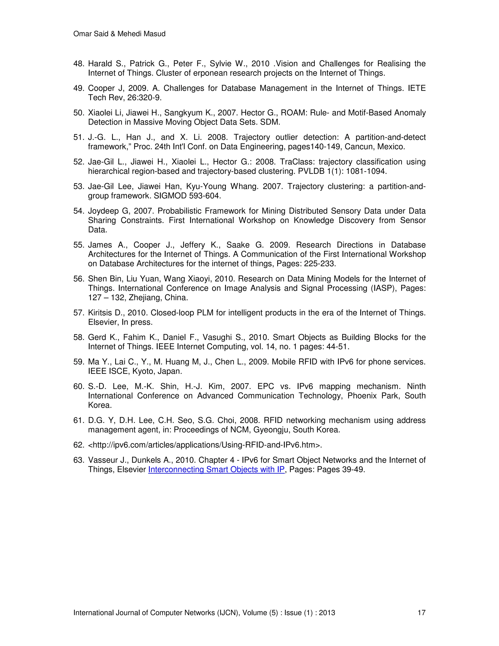 Omar Said & Mehedi Masud
International Journal of Computer Networks (IJCN), Volume (5) : Issue (1) : 2013 17
48. Harald S., Patrick G., Peter F., Sylvie W., 2010 .Vision and Challenges for Realising the
Internet of Things. Cluster of erponean research projects on the Internet of Things.
49. Cooper J, 2009. A. Challenges for Database Management in the Internet of Things. IETE
Tech Rev, 26:320-9.
50. Xiaolei Li, Jiawei H., Sangkyum K., 2007. Hector G., ROAM: Rule- and Motif-Based Anomaly
Detection in Massive Moving Object Data Sets. SDM.
51. J.-G. L., Han J., and X. Li. 2008. Trajectory outlier detection: A partition-and-detect
framework,” Proc. 24th Int'l Conf. on Data Engineering, pages140-149, Cancun, Mexico.
52. Jae-Gil L., Jiawei H., Xiaolei L., Hector G.: 2008. TraClass: trajectory classification using
hierarchical region-based and trajectory-based clustering. PVLDB 1(1): 1081-1094.
53. Jae-Gil Lee, Jiawei Han, Kyu-Young Whang. 2007. Trajectory clustering: a partition-and-
group framework. SIGMOD 593-604.
54. Joydeep G, 2007. Probabilistic Framework for Mining Distributed Sensory Data under Data
Sharing Constraints. First International Workshop on Knowledge Discovery from Sensor
Data.
55. James A., Cooper J., Jeffery K., Saake G. 2009. Research Directions in Database
Architectures for the Internet of Things. A Communication of the First International Workshop
on Database Architectures for the internet of things, Pages: 225-233.
56. Shen Bin, Liu Yuan, Wang Xiaoyi, 2010. Research on Data Mining Models for the Internet of
Things. International Conference on Image Analysis and Signal Processing (IASP), Pages:
127 – 132, Zhejiang, China.
57. Kiritsis D., 2010. Closed-loop PLM for intelligent products in the era of the Internet of Things.
Elsevier, In press.
58. Gerd K., Fahim K., Daniel F., Vasughi S., 2010. Smart Objects as Building Blocks for the
Internet of Things. IEEE Internet Computing, vol. 14, no. 1 pages: 44-51.
59. Ma Y., Lai C., Y., M. Huang M, J., Chen L., 2009. Mobile RFID with IPv6 for phone services.
IEEE ISCE, Kyoto, Japan.
60. S.-D. Lee, M.-K. Shin, H.-J. Kim, 2007. EPC vs. IPv6 mapping mechanism. Ninth
International Conference on Advanced Communication Technology, Phoenix Park, South
Korea.
61. D.G. Y, D.H. Lee, C.H. Seo, S.G. Choi, 2008. RFID networking mechanism using address
management agent, in: Proceedings of NCM, Gyeongju, South Korea.
62. <http://ipv6.com/articles/applications/Using-RFID-and-IPv6.htm>.
63. Vasseur J., Dunkels A., 2010. Chapter 4 - IPv6 for Smart Object Networks and the Internet of
Things, Elsevier Interconnecting Smart Objects with IP, Pages: Pages 39-49.
 