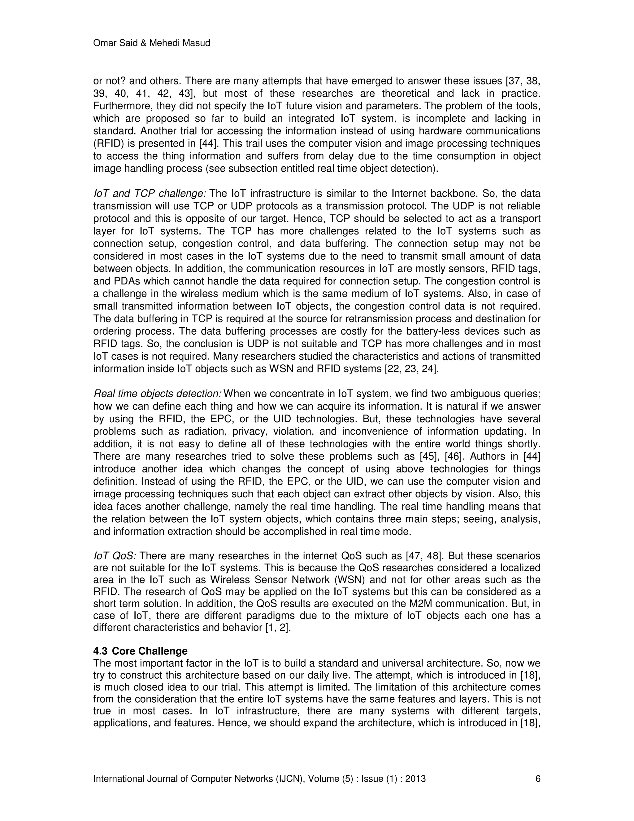 Omar Said & Mehedi Masud
International Journal of Computer Networks (IJCN), Volume (5) : Issue (1) : 2013 6
or not? and others. There are many attempts that have emerged to answer these issues [37, 38,
39, 40, 41, 42, 43], but most of these researches are theoretical and lack in practice.
Furthermore, they did not specify the IoT future vision and parameters. The problem of the tools,
which are proposed so far to build an integrated IoT system, is incomplete and lacking in
standard. Another trial for accessing the information instead of using hardware communications
(RFID) is presented in [44]. This trail uses the computer vision and image processing techniques
to access the thing information and suffers from delay due to the time consumption in object
image handling process (see subsection entitled real time object detection).
IoT and TCP challenge: The IoT infrastructure is similar to the Internet backbone. So, the data
transmission will use TCP or UDP protocols as a transmission protocol. The UDP is not reliable
protocol and this is opposite of our target. Hence, TCP should be selected to act as a transport
layer for IoT systems. The TCP has more challenges related to the IoT systems such as
connection setup, congestion control, and data buffering. The connection setup may not be
considered in most cases in the IoT systems due to the need to transmit small amount of data
between objects. In addition, the communication resources in IoT are mostly sensors, RFID tags,
and PDAs which cannot handle the data required for connection setup. The congestion control is
a challenge in the wireless medium which is the same medium of IoT systems. Also, in case of
small transmitted information between IoT objects, the congestion control data is not required.
The data buffering in TCP is required at the source for retransmission process and destination for
ordering process. The data buffering processes are costly for the battery-less devices such as
RFID tags. So, the conclusion is UDP is not suitable and TCP has more challenges and in most
IoT cases is not required. Many researchers studied the characteristics and actions of transmitted
information inside IoT objects such as WSN and RFID systems [22, 23, 24].
Real time objects detection: When we concentrate in IoT system, we find two ambiguous queries;
how we can define each thing and how we can acquire its information. It is natural if we answer
by using the RFID, the EPC, or the UID technologies. But, these technologies have several
problems such as radiation, privacy, violation, and inconvenience of information updating. In
addition, it is not easy to define all of these technologies with the entire world things shortly.
There are many researches tried to solve these problems such as [45], [46]. Authors in [44]
introduce another idea which changes the concept of using above technologies for things
definition. Instead of using the RFID, the EPC, or the UID, we can use the computer vision and
image processing techniques such that each object can extract other objects by vision. Also, this
idea faces another challenge, namely the real time handling. The real time handling means that
the relation between the IoT system objects, which contains three main steps; seeing, analysis,
and information extraction should be accomplished in real time mode.
IoT QoS: There are many researches in the internet QoS such as [47, 48]. But these scenarios
are not suitable for the IoT systems. This is because the QoS researches considered a localized
area in the IoT such as Wireless Sensor Network (WSN) and not for other areas such as the
RFID. The research of QoS may be applied on the IoT systems but this can be considered as a
short term solution. In addition, the QoS results are executed on the M2M communication. But, in
case of IoT, there are different paradigms due to the mixture of IoT objects each one has a
different characteristics and behavior [1, 2].
4.3 Core Challenge
The most important factor in the IoT is to build a standard and universal architecture. So, now we
try to construct this architecture based on our daily live. The attempt, which is introduced in [18],
is much closed idea to our trial. This attempt is limited. The limitation of this architecture comes
from the consideration that the entire IoT systems have the same features and layers. This is not
true in most cases. In IoT infrastructure, there are many systems with different targets,
applications, and features. Hence, we should expand the architecture, which is introduced in [18],
 