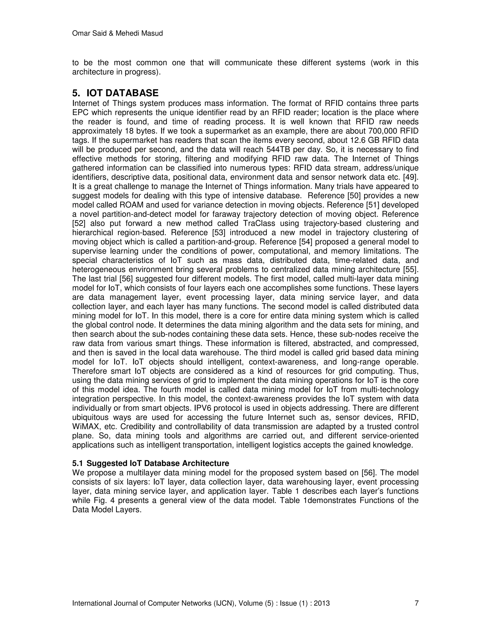 Omar Said & Mehedi Masud
International Journal of Computer Networks (IJCN), Volume (5) : Issue (1) : 2013 7
to be the most common one that will communicate these different systems (work in this
architecture in progress).
5. IOT DATABASE
Internet of Things system produces mass information. The format of RFID contains three parts
EPC which represents the unique identifier read by an RFID reader; location is the place where
the reader is found, and time of reading process. It is well known that RFID raw needs
approximately 18 bytes. If we took a supermarket as an example, there are about 700,000 RFID
tags. If the supermarket has readers that scan the items every second, about 12.6 GB RFID data
will be produced per second, and the data will reach 544TB per day. So, it is necessary to find
effective methods for storing, filtering and modifying RFID raw data. The Internet of Things
gathered information can be classified into numerous types: RFID data stream, address/unique
identifiers, descriptive data, positional data, environment data and sensor network data etc. [49].
It is a great challenge to manage the Internet of Things information. Many trials have appeared to
suggest models for dealing with this type of intensive database. Reference [50] provides a new
model called ROAM and used for variance detection in moving objects. Reference [51] developed
a novel partition-and-detect model for faraway trajectory detection of moving object. Reference
[52] also put forward a new method called TraClass using trajectory-based clustering and
hierarchical region-based. Reference [53] introduced a new model in trajectory clustering of
moving object which is called a partition-and-group. Reference [54] proposed a general model to
supervise learning under the conditions of power, computational, and memory limitations. The
special characteristics of IoT such as mass data, distributed data, time-related data, and
heterogeneous environment bring several problems to centralized data mining architecture [55].
The last trial [56] suggested four different models. The first model, called multi-layer data mining
model for IoT, which consists of four layers each one accomplishes some functions. These layers
are data management layer, event processing layer, data mining service layer, and data
collection layer, and each layer has many functions. The second model is called distributed data
mining model for IoT. In this model, there is a core for entire data mining system which is called
the global control node. It determines the data mining algorithm and the data sets for mining, and
then search about the sub-nodes containing these data sets. Hence, these sub-nodes receive the
raw data from various smart things. These information is filtered, abstracted, and compressed,
and then is saved in the local data warehouse. The third model is called grid based data mining
model for IoT. IoT objects should intelligent, context-awareness, and long-range operable.
Therefore smart IoT objects are considered as a kind of resources for grid computing. Thus,
using the data mining services of grid to implement the data mining operations for IoT is the core
of this model idea. The fourth model is called data mining model for IoT from multi-technology
integration perspective. In this model, the context-awareness provides the IoT system with data
individually or from smart objects. IPV6 protocol is used in objects addressing. There are different
ubiquitous ways are used for accessing the future Internet such as, sensor devices, RFID,
WiMAX, etc. Credibility and controllability of data transmission are adapted by a trusted control
plane. So, data mining tools and algorithms are carried out, and different service-oriented
applications such as intelligent transportation, intelligent logistics accepts the gained knowledge.
5.1 Suggested IoT Database Architecture
We propose a multilayer data mining model for the proposed system based on [56]. The model
consists of six layers: IoT layer, data collection layer, data warehousing layer, event processing
layer, data mining service layer, and application layer. Table 1 describes each layer’s functions
while Fig. 4 presents a general view of the data model. Table 1demonstrates Functions of the
Data Model Layers.
 