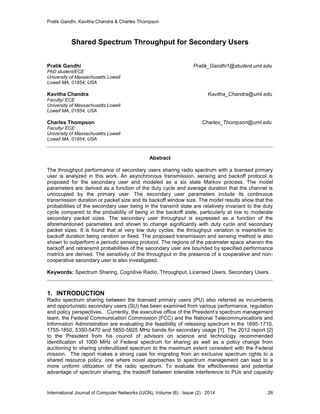 Pratik Gandhi, Kavitha Chandra & Charles Thompson
International Journal of Computer Networks (IJCN), Volume (6) : Issue (2) : 2014 26
Shared Spectrum Throughput for Secondary Users
Pratik Gandhi Pratik_Gandhi1@student.uml.edu
PhD student/ECE
University of Massachusetts Lowell
Lowell MA, 01854, USA
Kavitha Chandra Kavitha_Chandra@uml.edu
Faculty/ ECE
University of Massachusetts Lowell
Lowell MA, 01854, USA
Charles Thompson Charles_Thompson@uml.edu
Faculty/ ECE
University of Massachusetts Lowell
Lowell MA, 01854, USA
Abstract
The throughput performance of secondary users sharing radio spectrum with a licensed primary
user is analyzed in this work. An asynchronous transmission, sensing and backoff protocol is
proposed for the secondary user and modeled as a six state Markov process. The model
parameters are derived as a function of the duty cycle and average duration that the channel is
unoccupied by the primary user. The secondary user parameters include its continuous
transmission duration or packet size and its backoff window size. The model results show that the
probabilities of the secondary user being in the transmit state are relatively invariant to the duty
cycle compared to the probability of being in the backoff state, particularly at low to moderate
secondary packet sizes. The secondary user throughput is expressed as a function of the
aforementioned parameters and shown to change significantly with duty cycle and secondary
packet sizes. It is found that at very low duty cycles, the throughput variation is insensitive to
backoff duration being random or fixed. The proposed transmission and sensing method is also
shown to outperform a periodic sensing protocol. The regions of the parameter space wherein the
backoff and retransmit probabilities of the secondary user are bounded by specified performance
metrics are derived. The sensitivity of the throughput in the presence of a cooperative and non-
cooperative secondary user is also investigated.
Keywords: Spectrum Sharing, Cognitive Radio, Throughput, Licensed Users, Secondary Users.
1. INTRODUCTION
Radio spectrum sharing between the licensed primary users (PU) also referred as incumbents
and opportunistic secondary users (SU) has been examined from various performance, regulation
and policy perspectives. Currently, the executive ofﬁce of the President’s spectrum management
team, the Federal Communication Commission (FCC) and the National Telecommunications and
Information Administration are evaluating the feasibility of releasing spectrum in the 1695-1710,
1755-1850, 5350-5470 and 5850-5925 MHz bands for secondary usage [1]. The 2012 report [2]
to the President from his council of advisors on science and technology recommended
identiﬁcation of 1000 MHz of Federal spectrum for sharing as well as a policy change from
auctioning to sharing underutilized spectrum to the maximum extent consistent with the Federal
mission. The report makes a strong case for migrating from an exclusive spectrum rights to a
shared resource policy, one where novel approaches to spectrum management can lead to a
more uniform utilization of the radio spectrum. To evaluate the effectiveness and potential
advantage of spectrum sharing, the tradeoff between tolerable interference to PUs and capacity
 