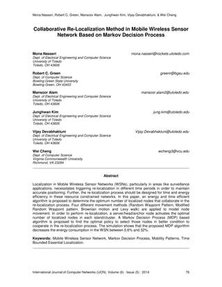 Mona Nasseri, Robert C. Green, Mansoor Alam, Junghwan Kim, Vijay Devabhaktuni, & Wei Cheng
International Journal of Computer Networks (IJCN), Volume (6) : Issue (5) : 2014 76
Collaborative Re-Localization Method in Mobile Wireless Sensor
Network Based on Markov Decision Process
Mona Nasseri mona.nasseri@rockets.utoledo.com
Dept. of Electrical Engineering and Computer Science
University of Toledo
Toledo, OH 43606
Robert C. Green greenr@bgsu.edu
Dept. of Computer Science
Bowling Green State University
Bowling Green, OH 43403
Mansoor Alam mansoor.alam2@utoledo.edu
Dept. of Electrical Engineering and Computer Science
University of Toledo
Toledo, OH 43606
Junghwan Kim jung.kim@utoledo.edu
Dept. of Electrical Engineering and Computer Science
University of Toledo
Toledo, OH 43606
Vijay Devabhaktuni Vijay.Devabhaktuni@utoledo.edu
Dept. of Electrical Engineering and Computer Science
University of Toledo
Toledo, OH 43606
Wei Cheng wcheng3@vcu.edu
Dept. of Computer Science
Virginia Commonwealth University
Richmond, VA 23284
Abstract
Localization in Mobile Wireless Sensor Networks (WSNs), particularly in areas like surveillance
applications, necessitates triggering re-localization in different time periods in order to maintain
accurate positioning. Further, the re-localization process should be designed for time and energy
efficiency in these resource constrained networks. In this paper, an energy and time efficient
algorithm is proposed to determine the optimum number of localized nodes that collaborate in the
re-localization process. Four different movement methods (Random Waypoint Pattern, Modified
Random Waypoint pattern, Brownian motion and Levy walk) are applied to model node
movement. In order to perform re-localization, a server/head/anchor node activates the optimal
number of localized nodes in each island/cluster. A Markov Decision Process (MDP) based
algorithm is proposed to find the optimal policy to select those nodes in better condition to
cooperate in the re-localization process. The simulation shows that the proposed MDP algorithm
decreases the energy consumption in the WSN between 0.6% and 32%.
Keywords: Mobile Wireless Sensor Network, Markov Decision Process, Mobility Patterns, Time
Bounded Essential Localization.
 